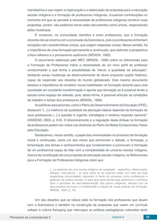 Pensando as Licenciaturas 2 Capítulo 6 75
mandatários e que regem a organização e a elaboração de propostas para a educação
escolar indígena e a formação de professores indígenas, trouxeram contribuições no
momento em que se percebe a necessidade de professores indígenas construir suas
propostas, porém, não podemos tomar estes documentos como únicos, responsáveis
pelas mudanças.
É consenso, na comunidade científica e entre professores, que a formação
docente não se encerra com a conclusão da licenciatura, pois os professores enfrentam
situações com características únicas, que exigem respostas únicas. Nesse sentido, há
a importância de uma formação permanente e continuada, que estimule a perspectiva
crítico-reflexiva e o pensamento autônomo (NÓVOA, 1995).
O documento elaborado pelo MEC (BRASIL, 1999) sobre os referenciais para
a Formação de Professores indica a necessidade de um novo perfil de professor
comprometido e que tenha a possibilidade de “elevar a qualidade da educação”,
atrelando essas mudanças ao desenvolvimento do aluno enquanto sujeito histórico,
capaz de responder aos desafios do mundo globalizado. Este mesmo documento
destaca a importância de constituir novas habilidades na formação docente para uma
sociedade em constante transformação e aponta que formação só é possível tendo a
escola como espaço de reflexão, pois, desta forma, é possível articular as condições
de trabalho e tempo dos professores (BRASIL, 1999).
As políticas educacionais, como o Plano de Desenvolvimento da Educação (PDE),
destacam “[...] a melhoria da qualidade da educação básica depende da formação de
seus professores [...] a questão é urgente, estratégica e reclama resposta nacional.”
(HADDAD, 2005, p. 8-9). O direcionamento e a regulação desta ênfase na formação
de professores podem ser vistos nas diretrizes do Plano de Metas Compromisso Todos
pela Educação.
Destacamos, nesse sentido, o papel das universidades no processo de formação
inicial e continuada, como um dos meios que promovam o debate, a formação, a
fomentação dos temas e conhecimentos que fundamentem e promovam a formação
de um profissional capaz de lidar com a complexidade do universo escolar indígena.
Acerca da constituição de uma proposta de educação escolar indígena, os Referenciais
para a Formação de Professores Indígenas citam que:
[...] a proposta de uma escola indígena de qualidade – específica, diferenciada,
bilíngue, intercultural – só será viável se os próprios índios, por meio de suas
respectivas comunidades, estiverem à frente do processo como professores e
gestores da prática escolar. E para que essa escola seja autônoma e contribua
para o processo de auto-determinação dos povos indígenas, afinada com os
seus projetos de futuro, é fundamental a criação de novas práticas de formação.
(BRASIL, 2002, p. 10).
Um dos desafios que se coloca está na formação dos professores que atuam
com a licenciatura e também na construção de propostas que visem um currículo
voltado à cultura Kaingang que interrogue as práticas pedagógicas colocadas tanto
 