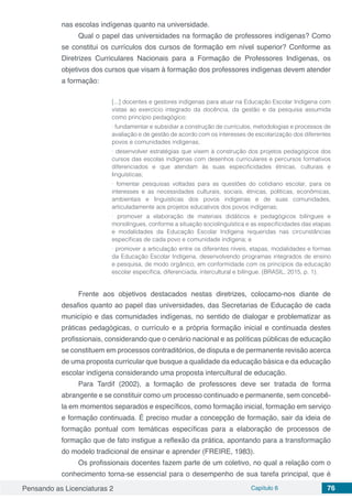 Pensando as Licenciaturas 2 Capítulo 6 76
nas escolas indígenas quanto na universidade.
Qual o papel das universidades na formação de professores indígenas? Como
se constitui os currículos dos cursos de formação em nível superior? Conforme as
Diretrizes Curriculares Nacionais para a Formação de Professores Indígenas, os
objetivos dos cursos que visam à formação dos professores indígenas devem atender
a formação:
[...] docentes e gestores indígenas para atuar na Educação Escolar Indígena com
vistas ao exercício integrado da docência, da gestão e da pesquisa assumida
como princípio pedagógico;
∙ fundamentar e subsidiar a construção de currículos, metodologias e processos de
avaliação e de gestão de acordo com os interesses de escolarização dos diferentes
povos e comunidades indígenas;
∙ desenvolver estratégias que visem à construção dos projetos pedagógicos dos
cursos das escolas indígenas com desenhos curriculares e percursos formativos
diferenciados e que atendam às suas especificidades étnicas, culturais e
linguísticas;
∙ fomentar pesquisas voltadas para as questões do cotidiano escolar, para os
interesses e as necessidades culturais, sociais, étnicas, políticas, econômicas,
ambientais e linguísticas dos povos indígenas e de suas comunidades,
articuladamente aos projetos educativos dos povos indígenas;
∙ promover a elaboração de materiais didáticos e pedagógicos bilíngues e
monolíngues, conforme a situação sociolinguística e as especificidades das etapas
e modalidades da Educação Escolar Indígena requeridas nas circunstâncias
específicas de cada povo e comunidade indígena; e
∙ promover a articulação entre os diferentes níveis, etapas, modalidades e formas
da Educação Escolar Indígena, desenvolvendo programas integrados de ensino
e pesquisa, de modo orgânico, em conformidade com os princípios da educação
escolar específica, diferenciada, intercultural e bilíngue. (BRASIL, 2015, p. 1).
Frente aos objetivos destacados nestas diretrizes, colocamo-nos diante de
desafios quanto ao papel das universidades, das Secretarias de Educação de cada
município e das comunidades indígenas, no sentido de dialogar e problematizar as
práticas pedagógicas, o currículo e a própria formação inicial e continuada destes
profissionais, considerando que o cenário nacional e as políticas públicas de educação
se constituem em processos contraditórios, de disputa e de permanente revisão acerca
de uma proposta curricular que busque a qualidade da educação básica e da educação
escolar indígena considerando uma proposta intercultural de educação.
Para Tardif (2002), a formação de professores deve ser tratada de forma
abrangente e se constituir como um processo continuado e permanente, sem concebê-
la em momentos separados e específicos, como formação inicial, formação em serviço
e formação continuada. É preciso mudar a concepção de formação, sair da ideia de
formação pontual com temáticas específicas para a elaboração de processos de
formação que de fato instigue a reflexão da prática, apontando para a transformação
do modelo tradicional de ensinar e aprender (FREIRE, 1983).
Os profissionais docentes fazem parte de um coletivo, no qual a relação com o
conhecimento torna-se essencial para o desempenho de sua tarefa principal, que é
 