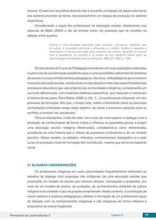 Pensando as Licenciaturas 2 Capítulo 6 77
ensinar. O exercício da prática docente não é somente um espaço de desenvolvimento
dos saberes provindo da teoria, necessariamente um espaço de produção de saberes
específicos.
Considerando o papel dos professores na educação escolar, destacamos nas
palavras de Mello (2000) o ato de ensinar como um processo que se constitui na
relação entre sujeitos.
Ensinar é uma atividade relacional: para co-existir, comunicar, trabalhar com
os outros, é necessário enfrentar a diferença e o conflito. Acolher e respeitar a
diversidade e tirar proveito dela para melhorar sua prática, aprender a conviver
com a resistência, os conflitos e os limites de sua influência fazem parte da
aprendizagem necessária para ser professor. (MELLO, 2000, p. 104).
Os estudantes do Curso de Pedagogia consideram em suas avaliações realizadas
no percurso de sua formação acadêmica que o curso possibilitou diferentes ferramentas
de acesso a novos conhecimentos pedagógicos, técnicos, metodológicos que envolvem
a área da educação escolar, sendo ainda um dos desafios tratar das especificidades dos
processos educativos que são próprios das comunidades indígenas, considerando um
currículo diferenciado, com materiais didáticos específicos, que traduzam e inscrevam
a história de seu povo. Para Maher (2006, p. 24), “[...] os professores indígenas, em seu
processo de formação, têm que, o tempo todo, refletir criticamente sobre as possíveis
contradições embutidas nesse duplo objetivo, de modo a encontrar soluções para os
conflitos e tensões daí resultantes.”
Para os estudantes, o fato de estar num curso de nível superior e dialogar com a
produção de conhecimento de forma crítica e reflexiva os possibilita pensar e propor
uma educação escolar indígena diferenciada, concebendo-a como diferenciada,
constituída de uma história que é reflexo de processos civilizatórios e de um modelo
jesuítico. Nesse sentido, os debates, reflexões, conhecimentos dialogados no e pelo
curso no processo inicial de formação têm contribuído, mesmo que de forma bastante
inicial.
3 | 	ALGUMAS CONSIDERAÇÕES
Os professores indígenas em suas comunidades frequentemente enfrentam os
desafios de dialogar com propostas não indígenas, de uma educação escolar que
pressupõe um modelo de escola que coloniza olhares, concepções e propostas, por
meio de um modelo de ensino, de avaliação, de conhecimentos distantes da cultura
indígena e do contexto a que se propõe compreender. Neste contexto, a construção de
novos saberes e práticas pedagógicas voltadas à formação de um profissional capaz
de dialogar com os conhecimentos indígenas e não indígenas de forma reflexiva e
propositiva se coloca fragilizada.
 