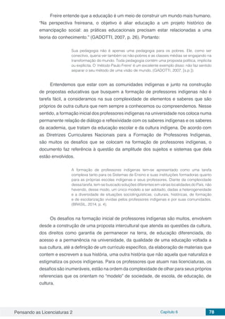 Pensando as Licenciaturas 2 Capítulo 6 78
Freire entende que a educação é um meio de construir um mundo mais humano.
“Na perspectiva freireana, o objetivo é aliar educação a um projeto histórico de
emancipação social: as práticas educacionais precisam estar relacionadas a uma
teoria do conhecimento.” (GADOTTI, 2007, p. 26). Portanto:
Sua pedagogia não é apenas uma pedagogia para os pobres. Ele, como ser
conectivo, queria ver também os não-pobres e as classes médias se engajando na
transformação do mundo. Toda pedagogia contém uma proposta política, implícita
ou explícita. O ‘método Paulo Freire’ é um excelente exemplo disso: não faz sentido
separar o seu método de uma visão de mundo. (GADOTTI, 2007, [s.p.]).
Entendemos que estar com as comunidades indígenas e junto na construção
de propostas educativas que busquem a formação de professores indígenas não é
tarefa fácil, a consideramos na sua complexidade de elementos e saberes que são
próprios de outra cultura que nem sempre a conhecemos ou compreendemos. Nesse
sentido, a formação inicial dos professores indígenas na universidade nos coloca numa
permanente relação de diálogo e reflexividade com os saberes indígenas e os saberes
da academia, que tratam da educação escolar e da cultura indígena. De acordo com
as Diretrizes Curriculares Nacionais para a Formação de Professores Indígenas,
são muitos os desafios que se colocam na formação de professores indígenas, o
documento faz referência à questão da amplitude dos sujeitos e sistemas que dela
estão envolvidos.
A formação de professores indígenas tem-se apresentado como uma tarefa
complexa tanto para os Sistemas de Ensino e suas instituições formadoras quanto
para as próprias escolas indígenas e seus professores. Diante da complexidade
dessa tarefa, tem-se buscado soluções diferentes em várias localidades do País, não
havendo, desse modo, um único modelo a ser adotado, dadas a heterogeneidade
e a diversidade de situações sociolinguísticas, culturais, históricas, de formação
e de escolarização vividas pelos professores indígenas e por suas comunidades.
(BRASIL, 2014, p. 4).
Os desafios na formação inicial de professores indígenas são muitos, envolvem
desde a construção de uma proposta intercultural que atenda as questões da cultura,
dos direitos como garantia de permanecer na terra, de educação diferenciada, do
acesso e a permanência na universidade, da qualidade de uma educação voltada a
sua cultura, até a definição de um currículo específico, da elaboração de materiais que
contem e escrevem a sua história, uma outra história que não aquela que naturaliza e
estigmatiza os povos indígenas. Para os professores que atuam nas licenciaturas, os
desafios são inumeráveis, estão na ordem da complexidade de olhar para seus próprios
referenciais que os orientam no “modelo” de sociedade, de escola, de educação, de
cultura.
 