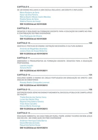 CAPÍTULO 8...............................................................................................................88
DE UM ENSINO INCLUSIVO A UMA ESCOLA INCLUSIVA: UM CONVITE À REFLEXÃO
Maria Rosilene de Sena
Karyn da Silva Pereira
Márcia Beatriz Morais Castro Meireles
Rosélia Neres de Sena
Waléria Pereira de Araújo
DOI 10.22533/at.ed.1831912028
CAPÍTULO 9...............................................................................................................95
DESAFIOS E REALIDADE NA FORMAÇÃO DOCENTE PARA A EDUCAÇÃO DO CAMPO NO IFMA:
A CONTRIBUIÇÃO DO PIBID DIVERSIDADE
Elias Rodrigues de Oliveira
DOI 10.22533/at.ed.1831912029
CAPÍTULO 10...........................................................................................................100
DIDÁTICA E PRÁTICAS DE ENSINO: DISTINÇÃO NECESSÁRIA À CULTURA QUÍMICA
Amanda de Magalhães Alcantara
Juliana Alves de Araújo Bottechia
DOI 10.22533/at.ed.18319120210
CAPÍTULO 11........................................................................................................... 111
DIMENSÕES E PRESSUPOSTOS DA FORMAÇÃO DOCENTE: DESAFIOS PARA A EDUCAÇÃO
PROFISSIONAL
Leandro Hupalo
Adriana Richit
DOI 10.22533/at.ed.18319120211
CAPÍTULO 12...........................................................................................................124
DISCURSO SOBRE O ENSINO DE LÍNGUA PORTUGUESA EM GRADUAÇÃO DE DIREITO: UMA
ANÁLISE DE EMENTÁRIOS
Rossaly Beatriz Chioquetta Lorenset
DOI 10.22533/at.ed.18319120212
CAPÍTULO 13...........................................................................................................136
DISTORÇÃO IDADE-SÉRIE NO ENSINO FUNDAMENTAL EM ESCOLA PÚBLICA DE CAMPO LARGO
DO PIAUÍ-PI
Thalita Brenda dos Santos Vieira
Lucas dos Santos Silva
Rayane Erika Galeno Oliveira
Thaís Alves Carvalho
Elenice Monte Alvarenga
DOI 10.22533/at.ed.18319120213
CAPÍTULO 14...........................................................................................................142
EDUCAÇÃO AMBIENTAL NA CASA FAMILIAR RURAL PADRE JOSINO TAVARES EM BOM JESUS
DAS SELVAS - MA COMO AÇÃO DO PIBID DIVERSIDADE
Anderson Henrique Costa Barros
DaiaraMendesdaCosta
RaqueldosSantos Sousa
DOI 10.22533/at.ed.18319120214
 