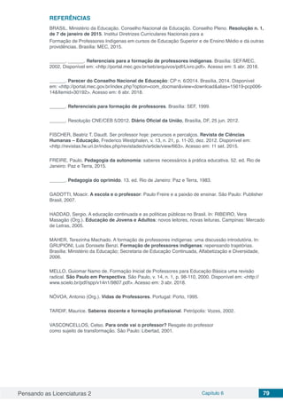 Pensando as Licenciaturas 2 Capítulo 6 79
REFERÊNCIAS
BRASIL. Ministério da Educação. Conselho Nacional de Educação. Conselho Pleno. Resolução n. 1,
de 7 de janeiro de 2015. Institui Diretrizes Curriculares Nacionais para a
Formação de Professores Indígenas em cursos de Educação Superior e de Ensino Médio e dá outras
providências. Brasília: MEC, 2015.
______. ______. Referenciais para a formação de professores indígenas. Brasília: SEF/MEC,
2002. Disponível em: <http://portal.mec.gov.br/seb/arquivos/pdf/Livro.pdf>. Acesso em: 5 abr. 2018.
______. Parecer do Conselho Nacional de Educação: CP n. 6/2014. Brasília, 2014. Disponível
em: <http://portal.mec.gov.br/index.php?option=com_docman&view=download&alias=15619-pcp006-
14&Itemid=30192>. Acesso em: 6 abr. 2018.
______. Referenciais para formação de professores. Brasília: SEF, 1999.
______. Resolução CNE/CEB 5/2012. Diário Oficial da União, Brasília, DF, 25 jun. 2012.
FISCHER, Beatriz T. Daudt. Ser professor hoje: percursos e percalços. Revista de Ciências
Humanas – Educação, Frederico Westphalen, v. 13, n. 21, p. 11-20, dez. 2012. Disponível em:
<http://revistas.fw.uri.br/index.php/revistadech/article/view/663>. Acesso em: 11 set. 2015.
FREIRE, Paulo. Pedagogia da autonomia: saberes necessários à prática educativa. 52. ed. Rio de
Janeiro: Paz e Terra, 2015.
______. Pedagogia do oprimido. 13. ed. Rio de Janeiro: Paz e Terra, 1983.
GADOTTI, Moacir. A escola e o professor: Paulo Freire e a paixão de ensinar. São Paulo: Publisher
Brasil, 2007.
HADDAD, Sergio. A educação continuada e as políticas públicas no Brasil. In: RIBEIRO, Vera
Masagão (Org.). Educação de Jovens e Adultos: novos leitores, novas leituras. Campinas: Mercado
de Letras, 2005.
MAHER, Terezinha Machado. A formação de professores indígenas: uma discussão introdutória. In:
GRUPIONI, Luis Donisete Benzi. Formação de professores indígenas: repensando trajetórias.
Brasília: Ministério da Educação; Secretaria de Educação Continuada, Alfabetização e Diversidade,
2006.
MELLO, Guiomar Namo de. Formação Inicial de Professores para Educação Básica uma revisão
radical. São Paulo em Perspectiva, São Paulo, v. 14, n. 1, p. 98-110, 2000. Disponível em: <http://
www.scielo.br/pdf/spp/v14n1/9807.pdf>. Acesso em: 3 abr. 2018.
NÓVOA, Antonio (Org.). Vidas de Professores. Portugal: Porto, 1995.
TARDIF, Maurice. Saberes docente e formação profissional. Petrópolis: Vozes, 2002.
VASCONCELLOS, Celso. Para onde vai o professor? Resgate do professor
como sujeito de transformação. São Paulo: Libertad, 2001.
 