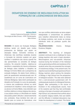 Pensando as Licenciaturas 2 Capítulo 7 80
CAPÍTULO 7
DESAFIOS DO ENSINO DE BIOLOGIA EVOLUTIVA NA
FORMAÇÃO DE LICENCIANDOS EM BIOLOGIA
Adriane Barth
Instituto Federal de Educação, Ciência e
Tecnologia de Mato Grosso – IFMT, Rondonópolis,
Mato Grosso.
RESUMO: O ensino de Evolução Biológica
continua sendo um desafio para muitos
professores de Biologia que atuam na
educação básica. Conceitos errôneos e
influências não científicas recebidas durante
a formação do indivíduo acabam por gerar
conflitos e resistência dos alunos quando lhe
são apresentados os conceitos de biologia
evolutiva. No presente trabalho, objetivou-se
identificar a expectativa de futuros professores
de Biologia sobre trabalhar a disciplina de
Biologia no Ensino Médio sob a perspectiva da
evolução biológica. Os dados foram obtidos a
partir de questionário semiestruturado com 16
acadêmicos de um curso de Licenciatura em
Ciências Biológicas. Após terem participado da
disciplina de Evolução no curso de graduação,
a maioria dos acadêmicos afirmou se sentir
confortável em trabalhar o tema evolução com
os alunos no Ensino Médio, mas entendem que
conflitos relativos à crença religiosa dos alunos,
à sua própria crença e a dificuldade em mediar
discussões podem dificultar o desenvolvimento
dos conteúdos. Essa temática tem sido um
desafio para os cursos de licenciatura, uma
vez que conflitos relacionados ao tema exigem
dialogicidade e compromisso do professor
para trabalhar efetivamente todos os temas
da biologia evolutiva, sem anular as crenças
individuais tanto do professor quanto dos
alunos.
PALAVRAS-CHAVE: Ensino; Biologia
Evolutiva; Religião.
ABSTRACT: The teaching of biological
evolution continues to be a challenge for many
biology teachers who work in basic education.
Misconceptions and non-scientific influences
received during the formation of the individual
end up generating conflicts and resistance of the
students when they are presented the concepts
of evolutionary biology. In the present work, the
objectivewastoidentifytheperspectivesoffuture
Biology teachers about working the discipline
of Biology in High School from the perspective
of biological evolution. The data were obtained
from a semi-structured questionnaire with 16
undergraduate students of a Biological Sciences
Degree. After participating in the course of
Evolution in the undergraduate course, most
of the students said that they feel comfortable
working on the topic of evolution with students in
High School, but understand that conflicts about
the students’ religious beliefs, their own beliefs
and the difficulty in mediated discussions may
hinder the development of content. This theme
 