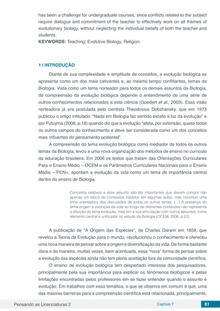 Pensando as Licenciaturas 2 Capítulo 7 81
has been a challenge for undergraduate courses, since conflicts related to the subject
require dialogue and commitment of the teacher to effectively work on all themes of
evolutionary biology, without neglecting the individual beliefs of both the teacher and
students.
KEYWORDS: Teaching; Evolutive Biology; Religion.
1 | 	INTRODUÇÃO
Diante de sua complexidade e amplitude de conceitos, a evolução biológica se
apresenta como um dos mais cativantes e, ao mesmo tempo conflitantes, temas da
Biologia. Vista como um tema norteador para todos os demais assuntos da Biologia,
da compreensão da evolução biológica depende o entendimento de uma série de
outros conhecimentos relacionados a esta ciência (Goedert et al., 2003). Essa visão
norteadora já era postulada pelo cientista Theodosius Dobzhansky, que em 1973
publicou o artigo intitulado: “Nada em Biologia faz sentido exceto à luz da evolução” e
por Futuyma (2006, p.16) quando diz que a evolução “afeta, por extensão, quase todos
os outros campos do conhecimento e deve ser considerada como um dos conceitos
mais influentes do pensamento ocidental”.
A compreensão do tema evolução biológica como mediador de todos os outros
temas da Biologia, levou a uma nova organização dos métodos de ensino no currículo
da educação brasileira. Em 2006 os textos que tratam das Orientações Curriculares
Para o Ensino Médio – OCEM e os Parâmetros Curriculares Nacionais para o Ensino
Médio – PCN+, apontam a evolução da vida como um tema de importância central
dentro do ensino de Biologia.
Conceitos relativos a esse assunto são tão importantes que devem compor não
apenas um bloco de conteúdos tratados em algumas aulas, mas constituir uma
linha orientadora das discussões de todos os outros temas. (...) A presença do
tema origem e evolução da vida ao longo de diferentes conteúdos não representa
a diluição do tema evolução, mas sim a sua articulação com outros assuntos, como
elemento central e unificador no estudo da Biologia (OCEM, 2006, p.22).
A publicação de “A Origem das Espécies”, de Charles Darwin em 1859, que
revelou a Teoria da Evolução para o mundo, revolucionou o conhecimento e ofereceu
uma nova maneira de pensar sobre a origem e diversificação da vida. De forma bastante
clara e de maneira, muitas vezes, bem acentuada, essa “nova” forma de pensar sobre
a evolução das espécies ainda não tem plena aceitação fora da comunidade científica.
O ensino de evolução biológica tem despertado interesse dos pesquisadores,
principalmente pela sua importância para explicar os fenômenos biológicos e pelas
limitações encontradas pelos professores em se fazer entender quando o assunto é
evolução. Em trabalhos com essa temática, o que se observa em comum é que, uma
das maiores barreiras para a compreensão científica está relacionada, principalmente,
 