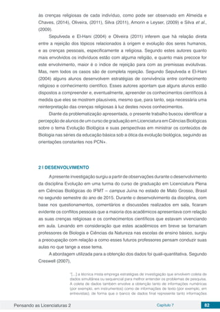 Pensando as Licenciaturas 2 Capítulo 7 82
às crenças religiosas de cada indivíduo, como pode ser observado em Almeida e
Chaves, (2014), Oliveira, (2011), Silva (2011), Amorin e Leyser, (2009) e Silva et al.,
(2009).
Sepulveda e El-Hani (2004) e Oliveira (2011) inferem que há relação direta
entre a rejeição dos tópicos relacionados à origem e evolução dos seres humanos,
e as crenças pessoais, especificamente a religiosa. Segundo estes autores quanto
mais envolvidos os indivíduos estão com alguma religião, e quanto mais precoce for
este envolvimento, maior é o índice de rejeição para com as premissas evolutivas.
Mas, nem todos os casos são de completa rejeição. Segundo Sepulveda e El-Hani
(2004) alguns alunos desenvolvem estratégias de convivência entre conhecimento
religioso e conhecimento científico. Esses autores apontam que alguns alunos estão
dispostos a compreender e, eventualmente, apreender os conhecimentos científicos à
medida que eles se mostrem plausíveis, mesmo que, para tanto, seja necessária uma
reinterpretação das crenças religiosas à luz destes novos conhecimentos.
Diante da problematização apresentada, o presente trabalho buscou identificar a
percepção de alunos de um curso de graduação em Licenciatura em Ciências Biológicas
sobre o tema Evolução Biológica e suas perspectivas em ministrar os conteúdos de
Biologia nas séries da educação básica sob a ótica da evolução biológica, seguindo as
orientações constantes nos PCN+.
2 | 	DESENVOLVIMENTO
Apresente investigação surgiu a partir de observações durante o desenvolvimento
da disciplina Evolução em uma turma do curso de graduação em Licenciatura Plena
em Ciências Biológicas do IFMT – campus Juína no estado de Mato Grosso, Brasil
no segundo semestre do ano de 2015. Durante o desenvolvimento da disciplina, com
base nos questionamentos, comentários e discussões realizados em sala, ficaram
evidente os conflitos pessoais que a maioria dos acadêmicos apresentava com relação
as suas crenças religiosas e os conhecimentos científicos que estavam vivenciando
em aula. Levando em consideração que estes acadêmicos em breve se tornariam
professores de Biologia e Ciências da Natureza nas escolas de ensino básico, surgiu
a preocupação com relação a como esses futuros professores pensam conduzir suas
aulas no que tange a esse tema.
A abordagem utilizada para a obtenção dos dados foi quali-quantitativa. Segundo
Creswell (2007),
“[...] a técnica mista emprega estratégias de investigação que envolvem coleta de
dados simultânea ou sequencial para melhor entender os problemas de pesquisa.
A coleta de dados também envolve a obtenção tanto de informações numéricas
(por exemplo, em instrumentos) como de informações de texto (por exemplo, em
entrevistas), de forma que o banco de dados final represente tanto informações
 