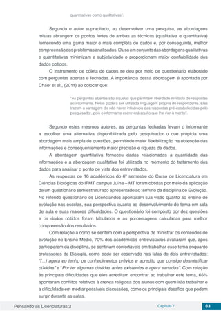 Pensando as Licenciaturas 2 Capítulo 7 83
quantitativas como qualitativas”.
Segundo o autor supracitado, ao desenvolver uma pesquisa, as abordagens
mistas abrangem os pontos fortes de ambas as técnicas (qualitativa e quantitativa)
fornecendo uma gama maior e mais completa de dados e, por conseguinte, melhor
compreensãodosproblemasanalisados.Ousoemconjuntodasabordagensqualitativas
e quantitativas minimizam a subjetividade e proporcionam maior confiabilidade dos
dados obtidos.
O instrumento de coleta de dados se deu por meio de questionário elaborado
com perguntas abertas e fechadas. A importância dessa abordagem é apontada por
Chaer et al., (2011) ao colocar que:
“As perguntas abertas são aquelas que permitem liberdade ilimitada de respostas
ao informante. Nelas poderá ser utilizada linguagem própria do respondente. Elas
trazem a vantagem de não haver influência das respostas pré-estabelecidas pelo
pesquisador, pois o informante escreverá aquilo que lhe vier à mente”.
Segundo estes mesmos autores, as perguntas fechadas levam o informante
a escolher uma alternativa disponibilizada pelo pesquisador o que propicia uma
abordagem mais ampla de questões, permitindo maior flexibilização na obtenção das
informações e consequentemente maior precisão e riqueza de dados.
A abordagem quantitativa forneceu dados relacionados a quantidade das
informações e a abordagem qualitativa foi utilizada no momento do tratamento dos
dados para analisar o ponto de vista dos entrevistados.
As respostas de 16 acadêmicos do 6º semestre do Curso de Licenciatura em
Ciências Biológicas do IFMT campus Juína – MT foram obtidas por meio da aplicação
de um questionário semiestruturado apresentado ao término da disciplina de Evolução.
No referido questionário os Licenciandos apontaram sua visão quanto ao ensino de
evolução nas escolas, sua perspectiva quanto ao desenvolvimento do tema em sala
de aula e suas maiores dificuldades. O questionário foi composto por dez questões
e os dados obtidos foram tabulados e as porcentagens calculadas para melhor
compreensão dos resultados.
Com relação a como se sentem com a perspectiva de ministrar os conteúdos de
evolução no Ensino Médio, 70% dos acadêmicos entrevistados avaliaram que, após
participarem da disciplina, se sentiriam confortáveis em trabalhar esse tema enquanto
professores de Biologia, como pode ser observado nas falas de dois entrevistados:
“(...) agora eu tenho os conhecimentos prévios e acredito que consigo desmistificar
dúvidas” e “Por ter algumas dúvidas antes existentes e agora sanadas”. Com relação
às principais dificuldades que eles acreditam encontrar ao trabalhar este tema, 65%
apontaram conflitos relativos à crença religiosa dos alunos com quem irão trabalhar e
a dificuldade em mediar possíveis discussões, como os principais desafios que podem
surgir durante as aulas.
 