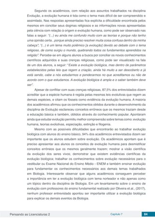 Pensando as Licenciaturas 2 Capítulo 7 84
Segundo os acadêmicos, com relação aos assuntos trabalhados na disciplina
Evolução, a evolução humana é tida como o tema mais difícil de ser compreendido e
assimilado. Nas respostas apresentadas fica explícita a dificuldade encontrada pelos
mesmos em conciliar seus dogmas religiosos e as informações novas apresentadas
pela ciência com relação à origem e evolução humana, como pode ser observado nas
falas a seguir: “(...) eu ainda me confundo muito com as teorias e porque não tenho
uma opinião certa...porque ainda preciso resolver muita coisa confusa dentro da minha
cabeça”; “(...) é um tema muito polêmico [a evolução] devido ao debate com o tema
religioso, de como surgiu o mundo, quebrando todos os fundamentos aprendidos na
religião”. Percebe-se em alguns alunos a busca por conciliar os novos conhecimentos
científicos adquiridos e suas crenças religiosas, como pode ser visualizado na fala
de um dos alunos, a seguir: “Existe a evolução biológica, mas dentro de parâmetros
estabelecidos pelas leis que regem a criação, ainda há muito a ser descoberto e já
está sendo, cabe a nós estudarmos e ponderarmos no que acreditamos ou não de
acordo com o que estudamos. A evolução biológica é ampla e o saber também deve
ser”.
Apesar de conflitar com suas crenças religiosas, 87,5% dos entrevistados dizem
acreditar que a espécie humana é regida pelas mesmas leis evolutivas que regem as
demais espécies, e citam os fósseis como evidência da evolução humana. A maioria
dos acadêmicos afirmou que os conhecimentos obtidos durante o desenvolvimento da
disciplina de Evolução esclareceu conceitos errôneos que os mesmos traziam desde
a educação básica e também, obtidos através do conhecimento popular. Apontaram
ainda que estudar evolução permitiu melhor compreensão sobre temas como: evolução
humana, teorias evolutivas, especiação, extinção e filogenia.
Mesmo com as possíveis dificuldades que encontrarão ao trabalhar evolução
biológica com alunos do ensino básico, 94% dos acadêmicos entrevistados dizem ser
importante que os alunos estudem sobre evolução. Os acadêmicos apontam que é
preciso apresentar aos alunos os conceitos de evolução humana para desmistificar
conceitos errôneos que os mesmos geralmente trazem; mostrar a visão científica
da evolução dos seres vivos; demonstrar que existem evidências científicas da
evolução biológica; trabalhar os conhecimentos sobre evolução necessários para o
vestibular ou Exame Nacional do Ensino Médio - ENEM e também ensinar evolução
para fundamentar os conhecimentos necessários aos demais temas trabalhados
em Biologia. Interessante observar que alguns acadêmicos conseguem perceber
a importância em ter a evolução biológica com tema norteador e não apenas como
um tópico dentro da disciplina de Biologia. Em um levantamento sobre o ensino de
evolução com professores do ensino fundamental realizado por Oliveira et.al., (2017),
nenhum professor entrevistado apontou ser importante utilizar a evolução biológica
para explicar os demais eventos da Biologia.
 