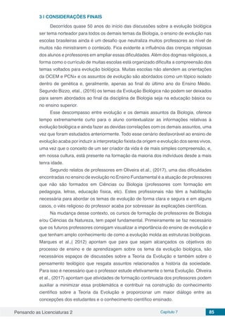 Pensando as Licenciaturas 2 Capítulo 7 85
3 | 	CONSIDERAÇÕES FINAIS
Decorridos quase 50 anos do início das discussões sobre a evolução biológica
ser tema norteador para todos os demais temas da Biologia, o ensino de evolução nas
escolas brasileiras ainda é um desafio que neutraliza muitos professores ao nível de
muitos não ministrarem o conteúdo. Fica evidente a influência das crenças religiosas
dos alunos e professores em ampliar essas dificuldades.Além dos dogmas religiosos, a
forma como o currículo de muitas escolas está organizado dificulta a compreensão dos
temas voltados para evolução biológica. Muitas escolas não atendem as orientações
da OCEM e PCN+ e os assuntos de evolução são abordados como um tópico isolado
dentro de genética e, geralmente, apenas ao final do último ano do Ensino Médio.
Segundo Bizzo, etal., (2016) os temas da Evolução Biológica não podem ser deixados
para serem abordados ao final da disciplina de Biologia seja na educação básica ou
no ensino superior.
Esse descompasso entre evolução e os demais assuntos da Biologia, oferece
tempo extremamente curto para o aluno contextualizar as informações relativas à
evolução biológica e ainda fazer as devidas correlações com os demais assuntos, uma
vez que foram estudados anteriormente. Todo esse cenário desfavorável ao ensino de
evolução acaba por induzir a interpretação fixista da origem e evolução dos seres vivos,
uma vez que o conceito de um ser criador da vida é de mais simples compreensão, e,
em nossa cultura, está presente na formação da maioria dos indivíduos desde a mais
tenra idade.
Segundo relatos de professores em Oliveira et.al., (2017), uma das dificuldades
encontradas no ensino de evolução no Ensino Fundamental é a atuação de professores
que não são formados em Ciências ou Biologia (professores com formação em
pedagogia, letras, educação física, etc). Estes profissionais não têm a habilitação
necessária para abordar os temas de evolução de forma clara e segura e em alguns
casos, o viés religioso do professor acaba por sobressair às explicações científicas.
Na mudança desse contexto, os cursos de formação de professores de Biologia
e/ou Ciências da Natureza, tem papel fundamental. Primeiramente se faz necessário
que os futuros professores consigam visualizar a importância do ensino de evolução e
que tenham amplo conhecimento de como a evolução molda as estruturas biológicas.
Marques et al.,( 2012) apontam que para que sejam alcançados os objetivos do
processo de ensino e de aprendizagem sobre os tema da evolução biológica, são
necessários espaços de discussões sobre a Teoria da Evolução e também sobre o
pensamento teológico que resgata assuntos relacionados a história da sociedade.
Para isso é necessário que o professor estude efetivamente o tema Evolução. Oliveira
et al., (2017) apontam que atividades de formação continuada dos professores podem
auxiliar a minimizar essa problemática e contribuir na construção do conhecimento
científico sobre a Teoria da Evolução e proporcionar um maior diálogo entre as
concepções dos estudantes e o conhecimento científico ensinado.
 