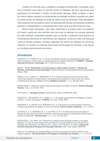 Pensando as Licenciaturas 2 Capítulo 7 86
A partir do momento que o professor consegue compreender a evolução como
tema norteador para todos os demais temas da Biologia, ele terá segurança para
apresentar os conteúdos e mediar as discussões geradas. Neste contexto, o aluno
do ensino básico estudará os fundamentos da biologia evolutiva inseridos em todos
os outros temas da Biologia ao longo de vários anos de formação. Essa abordagem
mais ampla do tema auxiliará o aluno na compreensão de que os processos evolutivos
geraram a complexidade e a diversidade dos seres vivos que eles observam hoje.
Dentro desta discussão, outro fator importante é a postura ética do professor
em expor o ponto de vista científico sem com isso se sobrepor às crenças pessoais
de cada indivíduo. Importante salientar que na escola, o professor deve priorizar os
fundamentos científicos em detrimentos dos religiosos, tendo em vista a constituição
Laica do Estado brasileiro. Crenças religiosas não devem se sobrepor ao ensino de
Ciências, no entanto, as mesmas fazem parte da formação do indivíduo e não devem
ser anuladas pelo processo de ensino.
REFERÊNCIAS
ALMEIDA, E. R.; CHAVES, A. C. L. O ensino de biologia evolutiva: as dificuldades de abordagem
sobre evolução no ensino médio em escolas públicas do estado de Rondônia. VI SINECT - Simpósio
Nacional de Ciência e Tecnologia. 2014, Ponta Grossa, Brasil.
BRASIL - OCEM. Orientações curriculares para o ensino médio; volume 2 – Ciências da
Natureza, matemática e suas tecnologias. Brasília, Ministério da Educação/Secretaria de Educação
Básica, 2006.
BIZZO, N. M. V.; SANO, P. T.; MONTEIRO, P. H. N. Registros escritos do conhecimento mútuo
entre Gregor Mendel e Charles Darwin: uma proposta para trabalho em sala de aula com história
contrafactual da ciência e didática invisível. Genética na Escola, v. 11, p. 294-309, 2016.
DOBZHANSKY, T. Nothing in biology makes sense except in the light of evolution. American Biology
Teacher, v. 35, n. 3,125-129, 1973.
FUTUYMA, D. J. Biologia evolutiva. Ribeirão Preto, Brasil: FUNPEC-RP, 2006.
GOEDERT, L.; DELIZOICOV, N. C.; ROSA, V. L. A. Formação de professores de Biologia e a prática
docente - o ensino de evolução. IV ENPEC, vol. único, 34-43, 2003.
MARQUES, C. S.; ANJOS, M. B.; BRANDÃO, M. I. O. Criacionismo ou evolucionismo? A teoria da
evolução das espécies em debate no ensino de ciências. Ensino, Saúde e Ambiente, v. 5, n. 2, 2012.
OLIVEIRA, C. L. C.; MENEZES, M. C. F.; DUARTE, O. M. P. O ensino da teoria da evolução em
escolas da rede pública de Senhor do Bonfim: análise da percepção dos professores de Ciências do
Ensino Fundamental II. Revista Exitus, v. 7, n. 3, p. 172-196, 2017.
SEPULVEDA, C.; EL-HANI, C.N. Analisando as relações entre educação científica e educação
religiosa: II. O uso de casos históricos de cientistas com crenças religiosas como ferramenta na
formação dos professores. Em: Moreira, M. A., Greca, I. M. & Costa, S. C. (Orgs.). Anais do III
Encontro Nacional de Pesquisa em Educação Científica. 2001. Porto Alegre: ABRAPEC.
SILVA, O. G. Aceitação da evolução biológica: atitudes de estudantes do ensino médio de duas
regiões brasileiras. Revista Brasileira de Pesquisa em Educação em Ciências, v. 11, n.1, 57-79,
 