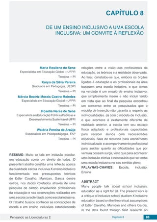 Pensando as Licenciaturas 2 Capítulo 8 88
CAPÍTULO 8
DE UM ENSINO INCLUSIVO A UMA ESCOLA
INCLUSIVA: UM CONVITE À REFLEXÃO
Maria Rosilene de Sena
Especialista em Educação Global – UFPR
Teresina – PI
Karyn da Silva Pereira
Graduada em Pedagogia, UESPI
Teresina – PI
Márcia Beatriz Morais Castro Meireles
Especialistaem Educação Global –UFPR
Teresina – PI
Rosélia Neres de Sena
EspecialistaemEducaçãoPolíticasPúblicase
DesenvolvimentoSustentável-UFPI
Teresina – PI
Waléria Pereira de Araújo
Especialista em Psicopedagogia- FAP
Teresina – PI
RESUMO: Muito se fala em inclusão escolar,
em educação como um direito de todos. O
presente trabalho constitui uma reflexão acerca
da dualidade escola inclusiva X ensino inclusivo
fundamentada nos pressupostos teóricos
de Edler Cavalho, Mantoan, Garcia dentre
outros, nos dados coletados através de uma
pesquisa de campo envolvendo profissionais
da educação e nas observações realizadas em
umaescolacaracterizadacomoescolainclusiva.
O trabalho buscou conhecer as concepções de
escola e em ensino inclusivos estabelecendo
relações entre a visão dos profissionais da
educação, os teóricos e a realidade observada.
Ao final, constatou-se que, embora os órgãos
ligados à educação e os profissionais da área
busquem uma escola inclusiva, o que temos
na verdade é um ensaio de ensino inclusivo,
que simplesmente insere e não incluir tendo
em vista que ao final da pesquisa encontrou
um consenso entre os pesquisados que o
modelo de Inserção não garantia o respeito as
individualidades. Já com o modelo de Inclusão,
o que acontece é exatamente diferente da
realidade anterior, a escola tem seu espaço
físico adaptado e profissionais capacitados
para receber alunos com necessidades
especiais. Sala de recursos para atendimento
individualizado e acompanhamento profissional
para auxiliar quanto as dificuldades que por
ventura possam surgir, visto que para acontecer
uma inclusão efetiva é necessário que se tenha
uma escola inclusiva no seu sentido pleno.
PALAVRAS-CHAVES: Escola, Inclusão,
Ensino
ABSTRACT
Many people talk about school inclusion,
education as a right for all. The present work is
a critique of inclusive school dualism X inclusive
education based on the theoretical assumptions
of Edler Cavalho, Mantoan and others Garcia,
in the data found through field research on
 