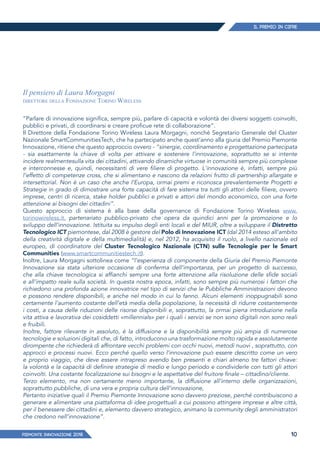 IL PREMIO IN CIFRE
PIEMONTE INNoVAZIONE 2018 10
“Parlare di innovazione significa, sempre più, parlare di capacità e volontà dei diversi soggetti coinvolti,
pubblici e privati, di coordinarsi e creare proficue rete di collaborazione”.
Il Direttore della Fondazione Torino Wireless Laura Morgagni, nonché Segretario Generale del Cluster
Nazionale SmartCommunitiesTech, che ha partecipato anche quest’anno alla giuria del Premio Piemonte
Innovazione, ritiene che questo approccio ovvero - “sinergie, coordinamento e progettazione partecipata
- sia esattamente la chiave di volta per attivare e sostenere l’innovazione, soprattutto se si intente
incidere realmentesulla vita dei cittadini, attivando dinamiche virtuose in comunità sempre più complesse
e interconnesse e, quindi, necessitanti di vere filiere di progetto. L'innovazione è, infatti, sempre più
l’effetto di competenze cross, che si alimentano e nascono da relazioni frutto di partnership allargate e
intersettorial. Non è un caso che anche l’Europa, ormai premi e riconosca prevalentemente Progetti e
Strategie in grado di dimostrare una forte capacità di fare sistema tra tutti gli attori delle filiere, ovvero
imprese, centri di ricerca, stake holder pubblici e privati e attori del mondo economico, con una forte
attenzione ai bisogni dei cittadini”.
Questo approccio di sistema è alla base della governance di Fondazione Torino Wireless www.
torinowireless.it, partenariato pubblico-privato che opera da quindici anni per la promozione e lo
sviluppo dell’innovazione. Istituita su impulso degli enti locali e del MIUR, oltre a sviluppare il Distretto
Tecnologico ICT piemontese, dal 2008 è gestore del Polo di Innovazione ICT (dal 2014 esteso all’ambito
della creatività digitale e della multimedialità) e, nel 2012, ha acquisito il ruolo, a livello nazionale ed
europeo, di coordinatore del Cluster Tecnologico Nazionale (CTN) sulle Tecnologie per le Smart
Communities (www.smartcommunitiestech.it).
Inoltre, Laura Morgagni sottolinea come “l’esperienza di componente della Giuria del Premio Piemonte
Innovazione sia stata ulteriore occasione di conferma dell’importanza, per un progetto di successo,
che alla chiave tecnologica si affianchi sempre una forte attenzione alla risoluzione delle sfide sociali
e all’impatto reale sulla società. In questa nostra epoca, infatti, sono sempre più numerosi i fattori che
richiedono una profonda azione innovatrice nel tipo di servizi che le Pubbliche Amministrazioni devono
e possono rendere disponibili, e anche nel modo in cui lo fanno. Alcuni elementi inoppugnabili sono
certamente l’aumento costante dell’età media della popolazione, la necessità di ridurre costantemente
i costi, a causa delle riduzioni delle risorse disponibili e, soprattutto, la ormai piena introduzione nella
vita attiva e lavorativa dei cosiddetti «millennials» per i quali i servizi se non sono digitali non sono reali
e fruibili.
Inoltre, fattore rilevante in assoluto, è la diffusione e la disponibilità sempre più ampia di numerose
tecnologie e soluzioni digitali che, di fatto, introducono una trasformazione molto rapida e assolutamente
dirompente che richiederà di affrontare vecchi problemi con occhi nuovi, metodi nuovi , soprattutto, con
approcci e processi nuovi. Ecco perché quello verso l’innovazione può essere descritto come un vero
e proprio viaggio, che deve essere intrapreso avendo ben presenti e chiari almeno tre fattori chiave:
la volontà e la capacità di definire strategie di medio e lungo periodo e condividerle con tutti gli attori
coinvolti. Una costante focalizzazione sui bisogni e le aspettative del fruitore finale – cittadino/cliente.
Terzo elemento, ma non certamente meno importante, la diffusione all’interno delle organizzazioni,
soprattutto pubbliche, di una vera e propria cultura dell’innovazione,
Pertanto iniziative quali il Premio Piemonte Innovazione sono davvero preziose, perché contribuiscono a
generare e alimentare una piattaforma di idee progettuali a cui possono attingere imprese e altre città,
per il benessere dei cittadini e, elemento davvero strategico, animano la community degli amministratori
che credono nell’innovazione”.
Il pensiero di Laura Morgagni
direttore della Fondazione Torino Wireless
 