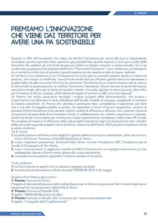 Il Premio
PIEMONTE INNoVAZIONE 2018 13
PREMIAMO L'INNOVAZIONE
CHE VIENE DAI TERRITORI PER
AVERE UNA PA SOSTENIBILE
Quando si offre all’innovazione che nasce nei territori l’occasione per venire alla luce è sorprendente
constatare quanto è già stato fatto, quanto è già possibile fare, quante risposte ci sono già a molte delle
domande che assillano gli enti locali sempre più stretti tra bisogni crescenti e risorse limitate. Ce lo ha
confermato questa seconda edizione del Premio “Piemonte Innovazione”, che ci restituisce una fotografia
di un territorio molto ricco di piccole e grandi esperienze che aspettano solo di essere replicate.
Un territorio vivo e dinamico in cui l'innovazione non è più solo un concetto astratto, bensì un insieme di
pratiche, che iniziano a modificare i servizi locali rendendoli più efficienti perché assicurino benessere e
qualità della vita alle comunità. Il Premio ha consentito l’emersione di un insieme di azioni per la cultura,
la vita sociale, la partecipazione, la mobilità, l’istruzione, l’assistenza: alcune nate per la spinta del tessuto
associativo locale, altre per la spinta di semplici cittadini innovatori (giovani e meno giovani), altre infine
per l’iniziativa di alcune imprese, profondamente legate al territorio e alle comunità regionali.
Un Premio che anche quest’anno raccoglie i migliori progetti delle Amministrazioni, che aiutano i
singoli territori ad affrontare le tante debolezze dell’attuale modello di sviluppo, scegliendo un sentiero
di crescita sostenibile. Un Premio che valorizza e promuove idee, competenze e esperienze: per dare
vita a una rete di soggetti pubblici e privati, che aprendosi a forme di lavoro cooperativo, cercano di
spostare l’Amministrazione verso sempre migliori risultati di efficienza e efficacia. Una costante ricerca di
innovazione da parte delle Amministrazioni Locali, in collaborazione con cittadini, associazioni e imprese,
sembra la strada irrinunciabile per contribuire al reale miglioramento complessivo della nostra PA Locale.
Per ampliare al massimo la diffusione della cultura dell’innovazione negli enti locali perché tutti i cittadini
della comunità regionale possano trarre beneficio, l’edizione del Premio 2018 presenta importanti novità
e solide conferme.
Tra le novità:
1. la partecipazione al Premio anche degli Enti gestori delle funzioni socio-assistenziali, oltre che Comuni,
Unioni di Comuni, Province e Città Metropolitana di Torino;
2. nuove importanti partnership: Actionaid Italia Onlus, Ancitel, Fondazione CRC, Fondazione per la
Scuola di Compagnia di San Paolo;
3. nuovi riconoscimenti in aggiunta a quello di ANCI Piemonte con un impegno economico più che
raddoppiato rispetto all’anno scorso grazie alle nuove partnership;
4. numerose buone pratiche riguardanti il settore sociale e l’istruzione.
Tra le conferme:
1. la Commissione di esperti che ha valutato i progetti candidati;
2. la cerimonia di premiazione a Roma durante FORUM PA 2018 il 22 maggio.
Questo infine l’elenco dei vincitori:
1° Premio: Comune di Torino
Progetto di dematerializzazione delle cedole librarie per la fornitura gratuita dei libri di testo degli alunni
frequentanti le scuole primarie della Città di Torino
2° Premio: Comune di Novello (CN)
Progetto “N9VELAB Muoviamo le idee”
3° Premio: Comune di Vercelli, ASL e Consorzi per i servizi socio-assistenziali
Progetto “L’anagrafe della Fragilità sociale”
 