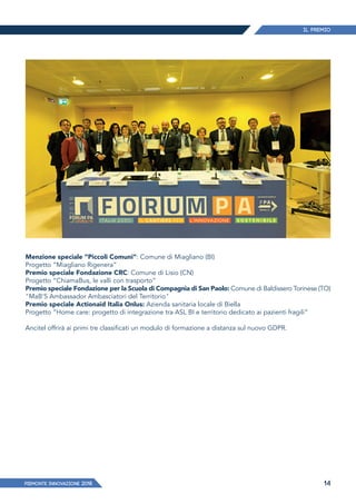 Il Premio
PIEMONTE INNoVAZIONE 2018 14
Menzione speciale “Piccoli Comuni”: Comune di Miagliano (BI)
Progetto “Miagliano Rigenera”
Premio speciale Fondazione CRC: Comune di Lisio (CN)
Progetto “ChiamaBus, le valli con trasporto”
Premio speciale Fondazione per la Scuola di Compagnia di San Paolo: Comune di Baldissero Torinese (TO)
"MaB'S Ambassador Ambasciatori del Territorio"
Premio speciale Actionaid Italia Onlus: Azienda sanitaria locale di Biella
Progetto “Home care: progetto di integrazione tra ASL BI e territorio dedicato ai pazienti fragili”
Ancitel offrirà ai primi tre classificati un modulo di formazione a distanza sul nuovo GDPR.
 