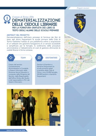 Progetti vincitori
PIEMONTE INNoVAZIONE 2018 17
Comune di Torino (TO)
DEMATERIALIZZAZIONE
DELLE CEDOLE LIBRARIE
PER LA FORNITURA GRATUITA DEI LIBRI DI
TESTO DEGLI ALUNNI DELLE SCUOLE PRIMARIE
ABSTRACT DEL PROGETTO
Dematerializzazione dell’intero processo di fornitura dei libri di
testo agli alunni frequentanti le scuole primarie della Città di
Torino mediante l’utilizzo di una piattaforma online o acquisizione
di un software che garantirà l’erogazione di un servizio accessibile
e semplificato per le famiglie, lo snellimento delle procedure
amministrative e l’abbattimento di costi di gestione eliminando le
cedole librarie in forma cartacea.
TEAM DESTINATARI
Il team del servizio
Coordinamento
Amministrativo e Contabile
e Sistemi Informativi della
Divisione Servizi Educativi è
composto dalla Dirigente del
Servizio, dalla Responsabile
dell’ufficio Diritto allo Studio
e dal responsabile in P.O. dei
Sistemi Informativi.
Genitori di bambini e
bambine frequentanti le
scuole primarie statali
e paritarie della Città di
Torino, circa 33.000 famiglie,
38.000 bambini e bambine
frequentanti.
 