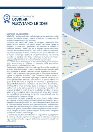Progetti vincitori
PIEMONTE INNoVAZIONE 2018 18
Comune di Novello (CN)
N9VELAB
MUOVIAMO LE IDEE
ABSTRACT DEL PROGETTO
N9VELAB - Muoviamo le idee ha fatto nascere uno spazio condiviso
pronto a accogliere giovani progetti e idee per l’innovazione e la
promozione dei prodotti del territorio.
Lo spazio del “N9VELAB” nasce dal recupero dell’edificio della
vecchia scuola materna, nel centro storico del paese, grazie al
progetto “Cucina HD”, presentato dal comune di Novello e
sostenuto dall’ANCI come uno dei 5 progetti vincenti del bando
“Giovani RiGenerAzioni Creative” per i comuni sotto i 1000 abitanti.
Da un edificio oramai in disuso ha preso vita uno spazio attrezzato con
le migliori tecnologie e dotato di una connessione ad alta velocità,
pensato per ospitare workshop, conferenze e tavoli partecipati e
incentivare la capacità imprenditoriale dei giovani creativi.
Il N9VELAB è uno spazio dove le tecnologie digitali e l’innovazione
sono sperimentate e utilizzate a supporto della promozione
dell’economia produttiva territoriale.
Vuole essere un luogo di incontro tra le piccole e medie aziende del
territorio e giovani creativi, dove lo scambio di competenze e idee
aiuta entrambe le realtà a crescere e restare al passo con i tempi.
Il N9VELAB è pensato e progettato per la formazione continua,
capace di ospitare laboratori, corsi, momenti formativi rivolti a
diverse fasce d’età. Ha inoltre il privilegio di essere dotato di una
cucina professionale attrezzata che amplifica le potenzialità di uno
spazio tutto da vivere e scoprire che incentiva la partecipazione
attiva di tutta la comunità e stimola la vita associativa del territorio.
Il N9VELAB è l’Hub di Langa dove si sviluppano nuove figure
professionali nella comunicazione e marketing rispondenti alle
esigenze produttive locali. In parte incubatore di idee e in parte
laboratorio, si propone come trampolino di lancio per i giovani
che vorrebbero sperimentarsi in termini imprenditoriali, ma che
necessitano di un supporto iniziale.
I giovani del territorio, trovando un luogo dotato delle migliori
tecnologie e strumentazioni in cui esprimere la loro creatività, con il
supporto di personale qualificato, hanno la possibilità di accrescere
le loro competenze e conoscenze per contribuire a trasformare e
innovare i processi e le strategie di promozione del territorio. L’azione
creativa dei giovani vuole essere volano di rigenerazione economica
e culturale per le micro e piccole imprese a conduzione famigliare
tipiche dell’ambito rurale di Langa.
Lo spazio recuperato si è trasformato in un punto di aggregazione,
di scambio culturale e generazionale aperto a tutta la popolazione,
rispondente anche alle esigenze delle realtà associative e degli enti
sul territorio.
 