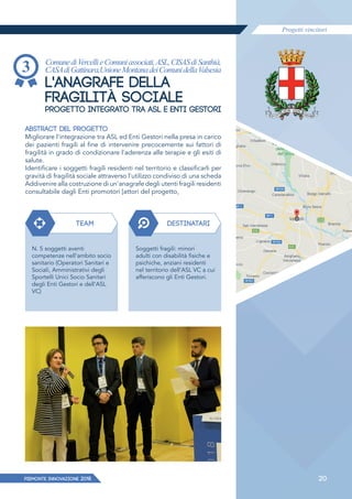Progetti vincitori
PIEMONTE INNoVAZIONE 2018 20
ComunediVercellieComuniassociati,ASL,CISASdiSanthià,
CASAdiGattinara,UnioneMontanadeiComunidellaValsesia
L'ANAGRAFE DELLA
FRAGILITÀ SOCIALE
PROGETTO INTEGRATO TRA ASL E ENTI GESTORI
ABSTRACT DEL PROGETTO
Migliorare l'integrazione tra ASL ed Enti Gestori nella presa in carico
dei pazienti fragili al fine di intervenire precocemente sui fattori di
fragilità in grado di condizionare l'aderenza alle terapie e gli esiti di
salute.
Identificare i soggetti fragili residenti nel territorio e classificarli per
gravità di fragilità sociale attraverso l'utilizzo condiviso di una scheda
Addivenire alla costruzione di un'anagrafe degli utenti fragili residenti
consultabile dagli Enti promotori [attori del progetto,
TEAM DESTINATARI
N. 5 soggetti aventi
competenze nell'ambito socio
sanitario (Operatori Sanitari e
Sociali, Amministrativi degli
Sportelli Unici Socio Sanitari
degli Enti Gestori e dell'ASL
VC)
Soggetti fragili: minori
adulti con disabilità fisiche e
psichiche, anziani residenti
nel territorio dell'ASL VC a cui
afferiscono gli Enti Gestori.
 