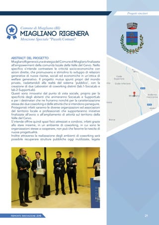 Progetti vincitori
PIEMONTE INNoVAZIONE 2018 21
Comune di Miagliano (BI)
MIAGLIANO RIGENERA
Menzione Speciale "Piccoli Comuni"
ABSTRACT DEL PROGETTO
MiaglianoRigeneraèunastrategiadelComunediMiaglianofinalizzata
all'empowerment della comunità locale della Valle del Cervo. Nello
specifico s'intende contrastare le criticità socio-economiche con
azioni dirette, che promuovano e stimolino lo sviluppo di relazioni
generative di nuove risorse, sociali ed economiche in un'ottica di
welfare generativo. Il progetto mutua spunti propri del mondo
privato, riadattandoli alla realtà del sistema 'pubblico', con la
creazione di due Laboratori di coworking distinti (lab.1-SociaLab e
lab.2-SupportLab).
Questi sono innovativi dal punto di vista sociale, proprio per la
specificità degli abitanti che animeranno SociaLab e SupportLab
e per i destinatari che ne fruiranno nonché per la caratterizzazione
stessa dei due coworking e delle attività che si intendono perseguire.
Protagonisti infatti saranno le diverse organizzazioni ed associazioni
del territorio locale e professionisti che supporteranno iniziative
finalizzate all'avvio o all'ampliamento di attività sul territorio della
Valle del Cervo.
S'intende offrire quindi spazi fisici attrezzati e condivisi, infatti grazie
allo stare insieme, in un ambiente di coworking, in cui sono le
organizzazioni stesse a cooperare, non può che favorire la nascita di
nuove progettualità.
Inoltre attraverso la realizzazione degli ambienti di coworking sarà
possibile recuperare strutture pubbliche oggi inutilizzate, legate
 