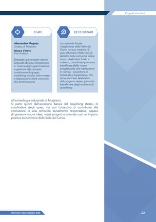 Progetti vincitori
22PIEMONTE INNoVAZIONE 2018
TEAM DESTINATARI
Alessandro Mognaz
Sindaco di Miagliano
Mauro Vinetti
Vice Sindaco
Entrambi giovanissimi hanno
acquisito diverse competenze
in materia di programmazione
e gestione dei processi,
conduzione di gruppi,
marketing sociale, tutte messe
a disposizione della comunità
che amministrano.
La comunità locale
miaglianese della Valle del
Cervo nel suo insieme. Si
può affermare infatti che gli
abitanti della comunità locale
sono i destinatari finali, o
indiretti, poiché essi potranno
beneficare delle nuove
progettualità che metteranno
in campo i coworkers di
SociaLab e SupportLab, che
sono anch'essi destinatari
del progetto stesso, potendo
beneficiare degli ambienti di
coworking.
all'archeologia industriale di Miagliano.
Si parte quindi dall'accezione basica del coworking stesso, di
condividere degli spazi, ma con l'obiettivo di contribuire alla
costruzione di una comunità socialmente responsabile, capace
di generare nuove idee, nuovi progetti e creando così un impatto
positivo sul territorio della Valle del Cervo.
 
