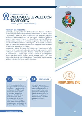 Progetti vincitori
PIEMONTE INNoVAZIONE 2018 23
Comune di Lisio (CN)
CHIAMABUS, LE VALLI CON
TRASPORTO
Premio Speciale Fondazione CRC
ABSTRACT DEL PROGETTO
ChiamaBus è un progetto di mobilità sostenibile che mira a risolvere
un annoso problema di mobilità nelle aree interne. I Comuni come
Lisio che oggi hanno un trasporto pubblico per appena 3 passaggi
al giorno o addirittura comuni che non hanno il trasporto pubblico
perché aree troppo interne e desertificate commercialmente,
possono appoggiarsi ad un servizio di trasporto a chiamata. Questo
tipo di trasporto prevede che l'utente possa chiamare il bus come se
fosse un taxy, quindi avendo un servizio di maggiore livello in grado
di portare le persone fin sotto casa.
L'obiettivo è quello di muoversi in modo smart muovendo un solo
minibus senza muovere invece decine di vetture private, con tutti i
vantaggi in termini di sicurezza stradale e ambiente. Il target sono
in primo luogo i Giovani e gli Anziani, i giovani in quanto per le
attività del doposcuola (calcio, tennis, musica, danza, etc) non
hanno alternative se non essere portati. Gli anziani in quanto spesso
guidano malvolentieri e non così in sicurezza.
TEAM DESTINATARI
n. 10 persone conivolte, un
Ingegnere Sindaco esperto di
informatica e progettazione,
n. 1 autista di NCC che già
lavora con un suo minibus,
n. 8 ragazzi della Scuola
Superiore Baruffi di Ceva
(con un docente che li
accompagna) che hanno
sposato l'idea e che oggi
sono già in corda attraverso
un percorso di acceleratore di
Impresa chiamato GrandUp.
I giovani in quanto non
patentati, gli anziani perché
guidano malvolentieri o lo
fanno non più in sicurezza,
specie per quanto riguarda
le aree mercatali, punto di
riferimento per gli anziani
che il mercoledì o il sabato
raggiungono Ceva o
Mondovì.
 