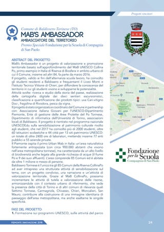 Progetti vincitori
PIEMONTE INNoVAZIONE 2018 24
Comune di Baldissero Torinese (TO)
MAB'S AMBASSADOR
AMBASCIATORI DEL TERRITORIO
Premio Speciale Fondazione per la Scuola di Compagnia
di San Paolo
ABSTRACT DEL PROGETTO
MaB’s Ambassador è un progetto di valorizzazione e promozione
territoriale basato sull’approfondimento del MaB UNESCO Collina
Po, primo esempio in Italia di Riserva di Biosfera in ambito urbano di
cui il Comune, insieme ad altri 84, fa parte da marzo 2016.
Il progetto, valido ai fini dell’alternanza scuola lavoro, ha coinvolto
gli studenti residenti a Baldissero e frequentanti il Liceo Monti e
l’Istituto Tecnico Vittone di Chieri, per diffondere la conoscenza del
territorio in cui gli studenti vivono e svilupparne le potenzialità.
Attività svolte: ricerca e studio della storia del paese, realizzazione
della cartografia digitale dei dieci sentieri escursionistici,
classificazione e quantificazione dei prodotti tipici: uva Cari-vitigno
Doc-, fragolina di Rivodora, pesca da vigna.
IlprogettoèstatoorganizzatoecoordinatodalComuneinpartnership
con: Associazione italiana Giovani per l’UNESCO-Dipartimento
Piemonte, Ente di gestione delle Aree Protette del Po Torinese,
Dipartimento di informatica dell’Università di Torino, associazioni
locali di Baldissero. Il progetto è rientrato nel programma nazionale
UNESCOEdu sulla sensibilizzazione al patrimonio culturale rivolto
agli studenti, che nel 2017 ha coinvolto più di 2000 studenti, oltre
60 istituzioni scolastiche e 44 città per 13 siti patrimonio UNESCO:
un totale di oltre 2400 ore di laboratori, mettendo insieme 77 enti
pubblici e 55 aziende private.
Il Piemonte ospita il primo Urban Mab in Italia: un’area naturalistica
fortemente antropizzata (con circa 900.000 abitanti che vivono
nell’area metropolitana torinese), ma caratterizzata da un alto livello
di biodiversità anche legata alla grande ricchezza di acque (il fiume
Po e 9 dei suoi afﬂuenti). L’area comprende 85 Comuni ed è abitata
da oltre 1 milione e mezzo di persone.
Baldissero Torinese è l’unico tra gli 85 Comuni della Riserva CollinaPo
ad aver intrapreso una strutturata attività di sensibilizzazione sul
tema, con un progetto condiviso, una narrazione e un’attività di
valorizzazione territoriale. Grazie al MaB CollinaPo, possiamo
incrementare le attività di tutela e valorizzazione delle risorse,
armonizzandole con il contesto urbano di riferimento, che vede
la presenza della città di Torino e di altri comuni di rilevanza quali
Settimo Torinese, Carmagnola, Chivasso, Chieri, Moncalieri, San
Mauro; contribuire alla costruzione di una immagine identitaria di
paesaggio dell’area metropolitana, ma anche esaltarne le singole
specificità.
FASI DEL PROGETTO:
1. Formazione sui programmi UNESCO, sulle attività del parco
 