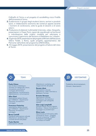 Progetti vincitori
PIEMONTE INNoVAZIONE 2018 25
CollinaPo di Torino e sul progetto di socialtelling civico Firstlife
dell’Università di Torino.
2. Suddivisione in gruppi degli studenti (storia, sentieri e prodotti
tipici), e rielaborazione autonoma dei contenuti appresi durante
i momenti di condivisione, sotto la guida di docenti e di tutors
esterni.
3. Produzione di elaborati multimediali (interviste, video, fotografie,
presentazioni in Power Point, report dei sopralluoghi sul territorio)
e individuazione delle migliori modalità per valorizzare e
comunicare il patrimonio del territorio di Baldissero tra i cittadini.
4. 12gennaio2018:presentazionedelprogettoalMinistrodell’Istruzione
Valeria Fedeli, a Roma, quale progetto rappresentativo del
Piemonte nell’ambito del programma UNESCOEdu.
5. 10 maggio 2018: presentazione del progetto al Salone del Libro
di Torino.
TEAM DESTINATARI
Paola Chiesa
Vice Sindaco di Baldissero
Torinese con delega alla cultura,
innovazione, promozione
e sviluppo del territorio:
organizzazione, coordinamento,
digitalizzazione, comunicazione
Alice Giani
Associazione italiana Giovani
per l’UNESCO – Dipartimento
Piemonte: formazione e
tutoraggio
Francesca Pastorino
Associazione italiana Giovani
per l’UNESCO – Dipartimento
Piemonte: formazione e
tutoraggio
Bruna Castelli
Presidente associazione culturale
Albacherium: workshop sulle
curiosità storiche del paese
Paolo Martini
Associazione culturale
Pubbliche Amministrazioni,
Giovani, Associazioni.
Albacherium: workshop sulle
mappe storiche del paese
Renata Liboà
Associazione culturale
Albacherium: video interviste su
Baldissero Torinese
Ernesto Benazzo
Associazione culturale
Albacherium: formazione e
tutoraggio sulla cartografia
digitale
Gian Luigi Lampitelli
Docente Istituto Tecnico Agrario
Bonafous – Vittone: formazione e
tutoraggio sui prodotti tipici
Elena Lucia
Dipartimento di Informatica della
Università di Torino – Progetto
di social computing “Firstlife”:
formazione e tutoraggio
sull’utilizzo di Firstlife
 