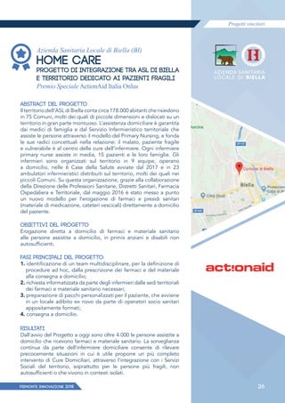Progetti vincitori
PIEMONTE INNoVAZIONE 2018 26
Azienda Sanitaria Locale di Biella (BI)
HOME CARE
PROGETTO DI INTEGRAZIONE TRA ASL DI BIELLA
E TERRITORIO DEDICATO AI PAZIENTI FRAGILI
Premio Speciale ActionAid Italia Onlus
ABSTRACT DEL PROGETTO
Il territorio dell’ASL di Biella conta circa 178.000 abitanti che risiedono
in 75 Comuni, molti dei quali di piccole dimensioni e dislocati su un
territorio in gran parte montuoso. L’assistenza domiciliare è garantita
dai medici di famiglia e dal Servizio Infermieristico territoriale che
assiste le persone attraverso il modello del Primary Nursing, e fonda
le sue radici concettuali nella relazione: il malato, paziente fragile
e vulnerabile è al centro delle cure dell’infermiere. Ogni infermiere
primary nurse assiste in media, 15 pazienti e le loro famiglie. Gli
infermieri sono organizzati sul territorio in 9 equipe, operano
a domicilio, nelle 6 Case della Salute avviate dal 2017 e in 23
ambulatori infermieristici distribuiti sul territorio, molti dei quali nei
piccoli Comuni. Su questa organizzazione, grazie alla collaborazione
della Direzione delle Professioni Sanitarie, Distretti Sanitari, Farmacia
Ospedaliera e Territoriale, dal maggio 2016 è stato messo a punto
un nuovo modello per l’erogazione di farmaci e presidi sanitari
(materiale di medicazione, cateteri vescicali) direttamente a domicilio
del paziente.
OBIETTIVI DEL PROGETTO
Erogazione diretta a domicilio di farmaci e materiale sanitario
alle persone assistite a domicilio, in primis anziani e disabili non
autosufficienti.
FASI PRINCIPALI DEL PROGETTO:
1. identificazione di un team multidisciplinare, per la definizione di
procedure ad hoc, dalla prescrizione dei farmaci e del materiale
alla consegna a domicilio;
2. richiesta informatizzata da parte degli infermieri dalle sedi territoriali
dei farmaci e materiale sanitario necessari;
3. preparazione di pacchi personalizzati per il paziente, che avviene
in un locale adibito ex novo da parte di operatori socio sanitari
appositamente formati;
4. consegna a domicilio.
RISULTATI
Dall’avvio del Progetto a oggi sono oltre 4.000 le persone assistite a
domicilio che ricevono farmaci e materiale sanitario. La sorveglianza
continua da parte dell’infermiere domiciliare consente di rilevare
precocemente situazioni in cui è utile proporre un più completo
intervento di Cure Domiciliari, attraverso l’integrazione con i Servizi
Sociali del territorio, soprattutto per le persone più fragili, non
autosufficienti o che vivono in contesti isolati.
 