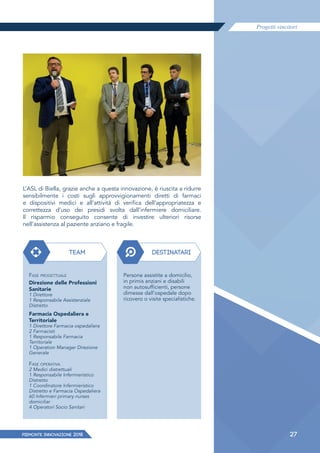 Progetti vincitori
27PIEMONTE INNoVAZIONE 2018
L’ASL di Biella, grazie anche a questa innovazione, è riuscita a ridurre
sensibilmente i costi sugli approvvigionamenti diretti di farmaci
e dispositivi medici e all’attività di verifica dell’appropriatezza e
correttezza d’uso dei presidi svolta dall’infermiere domiciliare.
Il risparmio conseguito consente di investire ulteriori risorse
nell’assistenza al paziente anziano e fragile.
TEAM DESTINATARI
FASE PROGETTUALE
Direzione delle Professioni
Sanitarie
1 Direttore
1 Responsabile Assistenziale
Distretto
Farmacia Ospedaliera e
Territoriale
1 Direttore Farmacia ospedaliera
2 Farmacisti
1 Responsabile Farmacia
Territoriale
1 Operation Manager Direzione
Generale
FASE OPERATIVA
2 Medici distrettuali
1 Responsabile Infermieristico
Distretto
1 Coordinatore Infermieristico
Distretto e Farmacia Ospedaliera
60 Infermieri primary nurses
domiciliar
4 Operatori Socio Sanitari
Persone assistite a domicilio,
in primis anziani e disabili
non autosufficienti, persone
dimesse dall’ospedale dopo
ricovero o visite specialistiche.
 