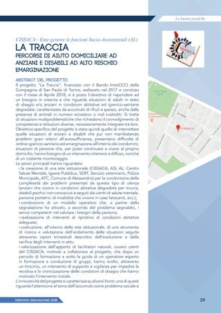 Le buone pratiche
PIEMONTE INNoVAZIONE 2018 29
CISSACA - Ente gestore le funzioni Socio-Assistenziali (AL)
LA TRACCIA
PERCORSI DI AIUTO DOMICILIARE AD
ANZIANI E DISABILI AD ALTO RISCHIO
EMARGINAZIONE
ABSTRACT DEL PROGETTO
Il progetto “La Traccia”, finanziato con il Bando IntreCCCI della
Compagnia di San Paolo di Torino, realizzato nel 2017 e concluso
con il mese di Aprile 2018, si è posto l’obiettivo di rispondere ad
un bisogno in crescita e che riguarda situazioni di adulti in stato
di disagio e/o anziani in condizioni abitative ed igienico-sanitarie
degradate, caratterizzate da accumulo di rifiuti e spesso, anche dalla
presenza di animali in numero eccessivo o mal custoditi. Si tratta
di situazioni multiproblematiche che richiedono il coinvolgimento di
competenze e istituzioni diverse, necessariamente integrate tra loro.
Obiettivo specifico del progetto è stato quindi quello di intercettare
quelle situazioni di anziani e disabili che pur non manifestando
problemi gravi relativi all’autosufficienza, presentano difficoltà di
ordine igienico-sanitario ed emarginazione all’interno dei condomini;
situazioni di persone che, per poter continuare a vivere al proprio
domicilio, hanno bisogno di un intervento intensivo e diffuso, nonché
di un costante monitoraggio.
Le azioni principali hanno riguardato:
› la creazione di una rete istituzionale (CISSACA, ASL AL: Centro
Salute Mentale, Igiene Pubblica, SERT, Servizio veterinario, Polizia
Municipale, ATC, Comune di Alessandria) per la condivisione della
complessità dei problemi presentati da questo tipo di utenza
(anziani che vivono in condizioni abitative degradate per incuria,
disabili psichici non conosciuti e seguiti dai centri di salute mentale,
persone portatrici di invalidità che vivono in case fatiscenti, ecc.);
› condivisione di un modello operativo che, a partire dalla
segnalazione ha attivato, a seconda del problema segnalato, i
servizi competenti nel valutare i bisogni della persona;
› realizzazione di interventi di ripristino di condizioni abitative
adeguate;
› costruzione, all’interno della rete istituzionale, di uno strumento
di ricerca e valutazione dell’andamento delle situazioni seguite
attraverso report trimestrali descrittivi dell’evoluzione e della
verifica degli interventi in atto;
› valorizzazione dell’apporto di facilitatori naturali, ovvero utenti
del CISSACA, motivati a collaborare al progetto, che dopo un
periodo di formazione e sotto la guida di un operatore esperto
in formazione e conduzione di gruppi, hanno svolto, attraverso
un tirocinio, un intervento di supporto e vigilanza per impedire la
recidiva e la cronicizzazione delle condizioni di disagio che hanno
motivato l’intervento iniziale.
L’innovatività del progetto si caratterizza su diversi fronti: uno di questi
riguarda l’attenzione al tema dell’accumulo come problema sociale e
 