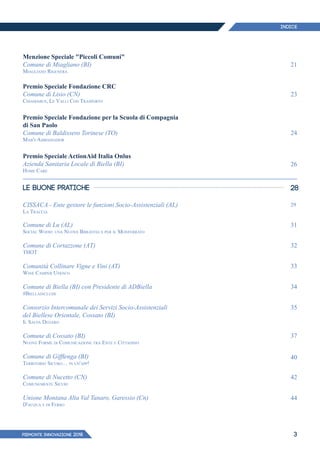 PIEMONTE INNoVAZIONE 2018 3
Menzione Speciale "Piccoli Comuni"
Comune di Miagliano (BI)
Miagliano Rigenera
Premio Speciale Fondazione CRC
Comune di Lisio (CN)
Chiamabus, Le Valli Con Trasporto
Premio Speciale Fondazione per la Scuola di Compagnia
di San Paolo
Comune di Baldissero Torinese (TO)
Mab's Ambassador
Premio Speciale ActionAid Italia Onlus
Azienda Sanitaria Locale di Biella (BI)
Home Care
LE BUONE PRATICHE
CISSACA - Ente gestore le funzioni Socio-Assistenziali (AL)
La Traccia
Comune di Lu (AL)
Social Wood: una Nuova Biblioteca per il Monferrato
Comune di Cortazzone (AT)
THOT
Comunità Collinare Vigne e Vini (AT)
Wine Camper Unesco
Comune di Biella (BI) con Presidente di ADBiella
#Biellainclude
Consorzio Intercomunale dei Servizi Socio-Assistenziali
del Biellese Orientale, Cossato (BI)
Il Salva Denaro
Comune di Cossato (BI)
Nuove Forme di Comunicazione tra Ente e Cittadino
Comune di Gifflenga (BI)
Territorio Sicuro… in un'app!
Comune di Nucetto (CN)
Comunemente Sicuri
Unione Montana Alta Val Tanaro, Garessio (Cn)
D'acqua e di Ferro
21
23
24
26
28
29
31
32
33
34
35
37
40
42
44
INDICE
 