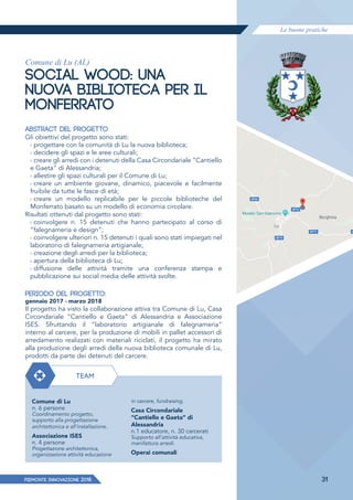 Le buone pratiche
PIEMONTE INNoVAZIONE 2018 31
Comune di Lu (AL)
SOCIAL WOOD: UNA
NUOVA BIBLIOTECA PER IL
MONFERRATO
ABSTRACT DEL PROGETTO
Gli obiettivi del progetto sono stati:
› progettare con la comunità di Lu la nuova biblioteca;
› decidere gli spazi e le aree culturali;
› creare gli arredi con i detenuti della Casa Circondariale “Cantiello
e Gaeta” di Alessandria;
› allestire gli spazi culturali per il Comune di Lu;
› creare un ambiente giovane, dinamico, piacevole e facilmente
fruibile da tutte le fasce di età;
› creare un modello replicabile per le piccole biblioteche del
Monferrato basato su un modello di economia circolare.
Risultati ottenuti dal progetto sono stati:
› coinvolgere n. 15 detenuti che hanno partecipato al corso di
“falegnameria e design”;
› coinvolgere ulteriori n. 15 detenuti i quali sono stati impiegati nel
laboratorio di falegnameria artigianale;
› creazione degli arredi per la biblioteca;
› apertura della biblioteca di Lu;
› diffusione delle attività tramite una conferenza stampa e
pubblicazione sui social media delle attività svolte.
PERIODO DEL PROGETTO:
gennaio 2017 - marzo 2018
Il progetto ha visto la collaborazione attiva tra Comune di Lu, Casa
Circondariale “Cantiello e Gaeta” di Alessandria e Associazione
ISES. Sfruttando il “laboratorio artigianale di falegnameria”
interno al carcere, per la produzione di mobili in pallet accessori di
arredamento realizzati con materiali riciclati, il progetto ha mirato
alla produzione degli arredi della nuova biblioteca comunale di Lu,
prodotti da parte dei detenuti del carcere.
TEAM
Comune di Lu
n. 6 persone
Coordinamento progetto,
supporto alla progettazione
architettonica e all’installazione.
Associazione ISES
n. 4 persone
Progettazione architettonica,
organizzazione attività educazione
in carcere, fundraising.
Casa Circondariale
“Cantiello e Gaeta” di
Alessandria
n.1 educatore, n. 30 carcerati
Supporto all’attività educativa,
manifattura arredi.
Operai comunali
 