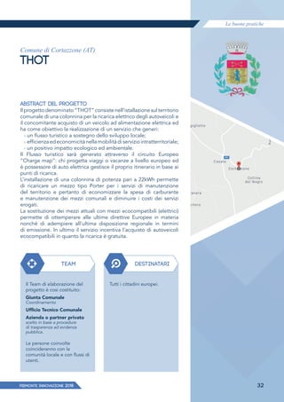 Le buone pratiche
PIEMONTE INNoVAZIONE 2018 32
Comune di Cortazzone (AT)
THOT
ABSTRACT DEL PROGETTO
Il progetto denominato “THOT” consiste nell’istallazione sul territorio
comunale di una colonnina per la ricarica elettrico degli autoveicoli e
il concomitante acquisto di un veicolo ad alimentazione elettrica ed
ha come obiettivo la realizzazione di un servizio che generi:
› un ﬂusso turistico a sostegno dello sviluppo locale;
› efficienzaedeconomicitànellamobilitàdiserviziointratterritoriale;
› un positivo impatto ecologico ed ambientale.
Il Flusso turistico sarà generato attraverso il circuito Europeo
“Charge map”: chi progetta viaggi o vacanze a livello europeo ed
è possessore di auto elettrica gestisce il proprio itinerario in base ai
punti di ricarica.
L’installazione di una colonnina di potenza pari a 22kWh permette
di ricaricare un mezzo tipo Porter per i servizi di manutenzione
del territorio e pertanto di economizzare la spesa di carburante
e manutenzione dei mezzi comunali e diminuire i costi dei servizi
erogati.
La sostituzione dei mezzi attuali con mezzi ecocompatibili (elettrici)
permette di ottemperare alle ultime direttive Europee in materia
nonché di adempiere all’ultima disposizione regionale in termini
di emissione. In ultimo il servizio incentiva l’acquisto di autoveicoli
ecocompatibili in quanto la ricarica è gratuita.
TEAM DESTINATARI
Il Team di elaborazione del
progetto è cosi costituito:
Giunta Comunale
Coordinamento
Ufﬁcio Tecnico Comunale
Azienda o partner privato
scelto in base a procedure
di trasparenza ad evidenza
pubblica.
Le persone coinvolte
coincideranno con la
comunità locale e con ﬂussi di
utenti.
Tutti i cittadini europei.
 