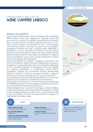 Le buone pratiche
PIEMONTE INNoVAZIONE 2018 33
Comunità Collinare Vigne e Vini (AT)
WINE CAMPER UNESCO
ABSTRACT DEL PROGETTO
La Comunità Collinare Vigne e Vini ha sviluppato l'idea di progetto
WINE Camper Unesco per migliorare la ricettività turistica dei
piccoli comuni. Lo scopo è di riqualificare piazzali di vecchie stazioni
zone vicine alle cantine ed aziende agricole della zona con mini
aree di sosta attrezzate interconnesse fra loro. I turisti possono
così facilmente sostare in sicurezza nei paesi inclusi nel progetto,
prenotando facilmente da casa la piazzola libera disponibile e
garantendo un turismo itinerante tra le cantine, le vecchie stazioni
ferroviarie e le aziende agricole. Ogni punto sosta può essere fornito
anche di colonnina per la ricarica delle auto elettriche in modo da
favorire lo sviluppo di auto a basso impatto ambientale ed andare
incontro alle esigenze del turista green.
Sarà tutto progettato per rendere il soggiorno accessibile a tutti
e con le informazioni culturali, storiche e folcloristiche a portata di
smartphone. La sostenibilità ambientale verrà progettata collegando
le fonti rinnovabili già esistenti e creandone di nuove ove possibile
con pensiline fotovoltaiche o riqualificando vecchie tettoie.
Considerato l'impatto dei cambiamenti climatici fondamentale
l'utilizzo di rubinetti e sistemi di risciacquo brevettati a risparmio
idrico e punti di scarico controllati per non inquinare l'ambiente.
La riqualificazione di piazzali esistenti permetterà di non consumare
ulteriore suolo e migliorare la visitabilità dei territori Unesco.
Dal punto di vista economico un minimo di 4 posti camper garantisce
circa 200,00 euro al giorno di denaro speso nei negozi locali fornendo
un aiuto all'economia locale dei piccoli comuni.
L'interconnessione con i percorsi turistici legati al Nordic Walking
ed alla Strada Astesana del vino permettono di garantire un ﬂusso
turistico destagionalizzato per tutto l'anno. La promozione tramite
i social ed il portale unico sarà fondamentale per Io sviluppo e la
fruibilità delle mini aree di sosta.
TEAM
Dott. Fabio Isnardi
Presidente Unione Collinare
Ing. Branda Alberto
Progettista
Dott. Agr. Massimo Badino
esperto di progettazione turistica
di aree sosta camper
DESTINATARI
Piccoli Comuni della Comunità
Collinare, turisti in camper
italiani ed europei.
Fulvio Contardo
Presidente Nordic Walking
Stefano Chiarlo
Presidente di Astesana Strada del
Vino
 