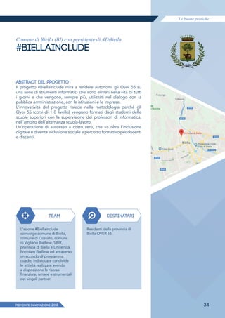 Le buone pratiche
PIEMONTE INNoVAZIONE 2018 34
Comune di Biella (BI) con presidente di ADBiella
#BIELLAINCLUDE
ABSTRACT DEL PROGETTO
Il progetto #Biellainclude mira a rendere autonomi gli Over 55 su
una serie di strumenti informatici che sono entrati nella vita di tutti
i giorni e che vengono, sempre più, utilizzati nel dialogo con la
pubblica amministrazione, con le istituzioni e le imprese.
L'innovatività del progetto risiede nella metodologia perché gli
Over 55 (corsi di 1 0 livello) vengono formati dagli studenti delle
scuole superiori con la supervisione dei professori di informatica,
nell'ambito dell'alternanza scuola-lavoro.
Un'operazione di successo a costo zero, che va oltre l'inclusione
digitale e diventa inclusione sociale e percorso formativo per docenti
e discenti.
TEAM DESTINATARI
L'azione #Biellainclude
coinvolge comune di Biella,
comune di Cossato, comune
di Vigliano Biellese, SBIR,
provincia di Biella e Università
Popolare Biellese ed attraverso
un accordo di programma
quadro individua e condivide
le attività realizzate avendo
a disposizione le risorse
finanziare, umane e strumentali
dei singoli partner.
Residenti della provincia di
Biella OVER 55.
 