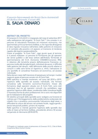 Le buone pratiche
PIEMONTE INNoVAZIONE 2018 35
Consorzio Intercomunale dei Servizi Socio-Assistenziali
del Biellese Orientale, Cossato (BI)
IL SALVA DENARO
ABSTRACT DEL PROGETTO
Il Consorzio C.I.S.S.A.B.O. è impegnato dal mese di settembre 2017
nella realizzazione del progetto "A Conti Fatti"* che consiste in un
percorso di educazione finanziaria ed inclusione economica, mai
sperimentato prima sul territorio biellese, e che risponde all'esigenza
di dare risposte innovative nell'ambito delle politiche di inclusione
e di contrasto alla povertà e di segnare un'inversione di tendenza
rispetto alle logiche assistenzialistiche.
Grazie al progetto "A Conti Fatti", oggi giunto quasi al termine,
si è potuto realizzare: un percorso di formazione per gli operatori
dei servizi pubblici e del terzo settore dell'Ambito Territoriale di
sperimentazione del S.I.A. (Consorzio CISSABO-Consorzio IRIS),
in relazione alle tematiche proprie dell'educazione finanziaria; un
percorso rivolto alle famiglie/singoli, individuati dai servizi, in difficoltà
nella gestione del denaro, nella definizione delle priorità relative ai
consumi e nelle varie forme di risparmio e, infine, l'attivazione di
uno sportello di consulenza finanziaria ed economica, ad accesso
individuale.
Salva-denaro nasce dall'intenzione di perpetuare nel tempo i risultati
raggiunti grazie al percorso avviato con A Conti Fatti.
Nello specifico si intende mantenere, nel corso del 2018 e 2019,
l'apertura dello sportello ad accesso individuale, che fornisce
consulenza sulle tematiche economico-finanziarie. Grazie alla
formazione degli operatori attuata con A Conti Fatti, sono stati
individuati due tra gli operatori coinvolti che potrebbero oggi
garantire l'apertura dello stesso, avvalendosi della consulenza legale
e finanziaria fornita da attori professionisti che si sono resi disponibili
per la realizzazione del progetto.
Gli obiettivi principali dello sportello sono: svolgere una funzione di
indirizzo per il fronteggiamento delle problematiche evidenziate dai
cittadini che vi accedono, promuovendo l'attivazione degli stessi, e
diffondere la cultura del servizio nel contesto locale, raggiungendo i
servizi istituzionali pubblici, privati e le imprese.
Nello specifico si intende garantire l'apertura dello sportello due
volte al mese sul territorio biellese, prevedendo almeno 50 accessi
nel periodo di riferimento (2018-2019).
*Il Progetto si è realizzato grazie al partenariato di Consorzio I.R.I.S., Città di Biella,
Cooperativa Maria Cecilia e Caritas.
 