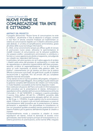 Le buone pratiche
PIEMONTE INNoVAZIONE 2018 37
Comune di Cossato (BI)
NUOVE FORME DI
COMUNICAZIONE TRA ENTE
E CITTADINO
ABSTRACT DEL PROGETTO
Il progetto denominato “Nuove forme di comunicazione tra ente
e cittadino”, attualmente in fase di ideazione e sviluppo, consiste
in due filoni di attività, entrambi finalizzati ad implementare un
sistema di comunicazione digitale con il cittadino attraverso portali
web dedicati, in un'ottica di semplificazione amministrativa, grazie
all'utilizzo delle nuove tecnologie informatiche.
È, infatti, ormai convincimento sempre più diffuso quello di cercare
di promuovere nuove prassi, attraverso la sperimentazione di
modelli innovativi di comunicazione con le istituzioni pubbliche,
che possano snellire i procedimenti amministrativi e contribuire a
formare un nuovo approccio più diretto e trasparente, coinvolgendo
sia i cittadini sia i dipendenti del Comune.
In particolare, tali azioni portano con sé il valore aggiunto di rendere
i cittadini parte attiva del processo di cambiamento, in modo tale
da rappresentare un elemento imprescindibile dell'intero processo,
secondo un'ottica di responsabilizzazione in cui la cittadinanza
gioca un ruolo importante, di stimolo nella gestione della “res
publica”, coerentemente con gli obiettivi sul tema che la politica
affronta e promuove a più livelli, da quelli locali a quelli di carattere
sovracomunale e regionale, fino ad arrivare alle più complesse
politiche nazionali ed europee.
J-City istanze on line è il primo prodotto del progetto, sviluppato e
di proprietà del Gruppo Maggioli, che si prefigura quale sistema per
la gestione completa dell'interazione dei cittadini con l'ente locale,
in modo ﬂessibile e accessibile anche tramite dispositivi mobili.
Esso costituisce attuazione del Piano comunale di informatizzazione
delle procedure per la presentazione di istanze, dichiarazioni e
segnalazionionline,adottatodalComuneconDeliberazionediGiunta
Comunale n. 31 del 16/02/2015, in ossequio a quanto prevedeva
il comma 3-bis dell’art. 24 del D.L. n.90/2014, convertito dalla
legge n.114/2014 e successivamente abrogato dall’art. 64, comma
6, del D.Lgs. n. 179/2016, il quale stabiliva che le amministrazioni
statali, il Governo, le regioni e gli enti locali adottassero un piano di
informatizzazione delle procedure per la presentazione di istanze,
dichiarazioni e segnalazioni che permettesse la compilazione on
line con procedure guidate accessibili tramite autenticazione con il
Sistema Pubblico per la gestione dell’Identità Digitale di cittadini e
imprese.
Fondamentalmente mirato a consentire ai cittadini di inviare
segnalazioni ed istanze, incluse le domande di accesso civico
generalizzato, esso fonda il proprio principio di funzionamento su un
sistema preventivo di autenticazione, anche tramite SPID, integrato
 