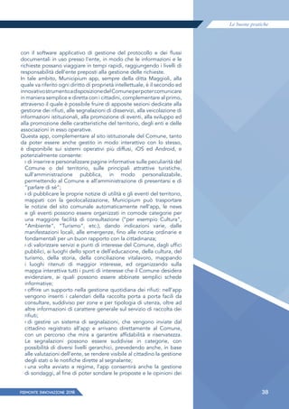 Le buone pratiche
PIEMONTE INNoVAZIONE 2018 38
con il software applicativo di gestione del protocollo e dei ﬂussi
documentali in uso presso l'ente, in modo che le informazioni e le
richieste possano viaggiare in tempi rapidi, raggiungendo i livelli di
responsabilità dell'ente preposti alla gestione delle richieste.
In tale ambito, Municipium app, sempre della ditta Maggioli, alla
quale va riferito ogni diritto di proprietà intellettuale, è il secondo ed
innovativostrumentoadisposizionedelComuneperpotercomunicare
in maniera semplice e diretta con i cittadini, complementare al primo,
attraverso il quale è possibile fruire di apposite sezioni dedicate alla
gestione dei rifiuti, alle segnalazioni di disservizi, alla veicolazione di
informazioni istituzionali, alla promozione di eventi, alla sviluppo ed
alla promozione delle caratteristiche del territorio, degli enti e delle
associazioni in esso operative.
Questa app, complementare al sito istituzionale del Comune, tanto
da poter essere anche gestito in modo interattivo con lo stesso,
è disponibile sui sistemi operativi più diffusi, iOS ed Android, e
potenzialmente consente:
› di inserire e personalizzare pagine informative sulle peculiarità del
Comune o del territorio, sulle principali attrattive turistiche,
sull’amministrazione pubblica, in modo personalizzabile,
permettendo al Comune e all’amministrazione di presentarsi e di
“parlare di sé“;
› di pubblicare le proprie notizie di utilità e gli eventi del territorio,
mappati con la geolocalizzazione, Municipium può trasportare
le notizie del sito comunale automaticamente nell’app, le news
e gli eventi possono essere organizzati in comode categorie per
una maggiore facilità di consultazione (“per esempio Cultura”,
“Ambiente”, “Turismo”, etc.), dando indicazioni varie, dalle
manifestazioni locali, alle emergenze, fino alle notizie ordinarie e
fondamentali per un buon rapporto con la cittadinanza;
› di valorizzare servizi e punti di interesse del Comune, dagli uffici
pubblici, ai luoghi dello sport e dell’educazione, della cultura, del
turismo, della storia, della conciliazione vitalavoro, mappando
i luoghi ritenuti di maggior interesse, ed organizzando sulla
mappa interattiva tutti i punti di interesse che il Comune desidera
evidenziare, ai quali possono essere abbinate semplici schede
informative;
› offrire un supporto nella gestione quotidiana dei rifiuti: nell’app
vengono inseriti i calendari della raccolta porta a porta facili da
consultare, suddiviso per zone e per tipologia di utenza, oltre ad
altre informazioni di carattere generale sul servizio di raccolta dei
rifiuti;
› di gestire un sistema di segnalazioni, che vengono inviate dal
cittadino registrato all’app e arrivano direttamente al Comune,
con un percorso che mira a garantire affidabilità e riservatezza.
Le segnalazioni possono essere suddivise in categorie, con
possibilità di diversi livelli gerarchici, prevedendo anche, in base
alle valutazioni dell’ente, se rendere visibile al cittadino la gestione
degli stati o le notifiche dirette al segnalante;
› una volta avviato a regime, l’app consentirà anche la gestione
di sondaggi, al fine di poter sondare le proposte e le opinioni dei
 