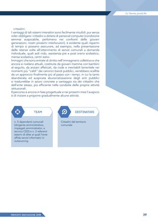 Le buone pratiche
PIEMONTE INNoVAZIONE 2018 39
cittadini.
I vantaggi di tali sistemi interattivi sono facilmente intuibili: pur senza
voler obbligare i cittadini a dotarsi di personal computer (condizione
semmai auspicabile, perlomeno nei confronti delle giovani
generazioni, nostri prossimi interlocutori), è evidente quali risparmi
di tempo si possano assicurare, ad esempio, nella presentazione
delle istanze volte all'ottenimento di servizi comunali a domanda
individuale, quali asili nido, assistenza pre e post orario scolastico,
mensa scolastica, centri estivi.
Immagini che sono entrate di diritto nell'immaginario collettivo e che
ancora si rivelano attuali, costituite da giovani mamme con bambini
al seguito, da anziani affaticati, da code e inevitabili lamentele nei
momenti più “caldi” dei canonici bandi pubblici, verrebbero scalfite
da un approccio finalmente più al passo con i tempi, in cui la tanto
sbandierata ed auspicata sburocratizzazione degli enti pubblici
si tradurrebbe in azioni concrete a vantaggio sia dei cittadini che
dell'ente stesso, più efficiente nella condotta delle proprie attività
istituzionali.
Il percorso è ancora in fase progettuale e nei prossimi mesi l'auspicio
è di iniziare a proporre gradualmente alcune attività.
TEAM
n. 5 dipendenti comunali
(dirigente amministrativo,
impiegati amministrativi, e
tecnico CED) e n. 2 referenti
esterni di ditte ai quali l’ente
affida servizi informatici in
outsourcing.
DESTINATARI
Cittadini del territorio
comunale
 