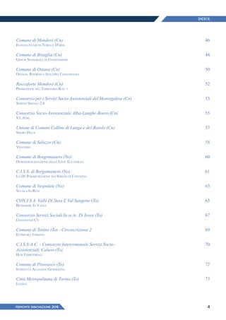 PIEMONTE INNoVAZIONE 2018 4
Comune di Mondovì (Cn)
Ecovolontari di Terra e D'aria
Comune di Briaglia (Cn)
Giochi Sensoriali in Condivisione
Comune di Ostana (Cn)
Ostana, Ritorno e Sviluppo Consapevoli
Roccaforte Mondovì (Cn)
Promozione del Territorio Kye +
Consorzio per i Servizi Socio-Assistenziali del Monregalese (Cn)
Servizi Sociali 2.0
Consorzio Socio-Assistenziale Alba-Langhe-Roero (Cn)
S.I. Agri
Unione di Comuni Colline di Langa e del Barolo (Cn)
Smart Hills
Comune di Saluzzo (Cn)
Véloviso
Comune di Borgomanero (No)
Dematerializzazione delle Liste Elettorali
C.I.S.S. di Borgomanero (No)
La De Perimetrazione dei Servizi di Contatto
Comune di Vespolate (No)
Scuola In Rete
CON.I.S.A. Valle Di Susa E Val Sangone (To)
Benessere In Valle
Consorzio Servizi Sociali In.re.te. Di Ivrea (To)
Centonove C'è
Comune di Torino (To) - Circoscrizione 2
Ecomuseo Urbano
C.I.S.S-A.C. - Consorzio Intercomunale Servizi Socio-
Assistenziali, Caluso (To)
Hub Territoriali
Comune di Piossasco (To)
Intrecci e Alleanze Generative
Città Metropolitana di Torino (To)
Liadex
46
48
50
52
53
55
57
58
60
61
63
65
67
69
70
72
73
INDICE
 