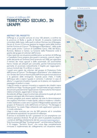 Le buone pratiche
PIEMONTE INNoVAZIONE 2018 40
Comune di Gifflenga (BI)
TERRITORIO SICURO… IN
UN'APP!
ABSTRACT DEL PROGETTO
Gifﬂenga è un piccolo comune di circa 120 abitanti, a confine tra
la provincia di Biella e quella di Vercelli. Si presenta totalmente
circondato dalle risaie, nelle quali si coltiva il famoso riso di Baraggia.
Da più di 16 anni il Comune gestisce la maggior parte delle funzioni
tramite l’Unione di Comuni “Tra Baraggia e Bramaterra”, della quale
fanno parte anche i Comuni di Castelletto Cervo, Villa del Bosco,
Buronzo, Balocco e Carisio. La funzione della Protezione civile è
gestita dal gruppo di volontari dell’Unione.
L’idea nasce da una situazione problematica: sui territori di Gifﬂenga
e Castelletto Cervo sorgono due guadi in cemento, costruiti, dopo il
crollo del ponte sul Torrente Cervo avvenuto nel 1968, per agevolare
il transito dei mezzi agricoli e delle automobili. Gli automobilisti
hanno iniziato ad utilizzarli per comodità, perché l’attraversamento
permette di accorciare notevolmente il tragitto per raggiungere i
comuni limitrofi (dai 15 ai 20 km in meno).
I guadi sono gestiti dai volontari del gruppo di Protezione Civile
dell’Unione di Comuni “Tra Baraggia e Bramaterra” che collaborano
coniSindacideiComunifacentipartedell’Unioneperlamanutenzione
e la gestione delle emergenze. Quando piove infatti, il livello
dell’acqua sale e copre il guado in cemento. I volontari in caso di
allerta 1 o superiore chiudono il guado con le sbarre; ciò impedisce il
passaggio di pedoni e mezzi.
L’idea di creare un servizio innovativo a supporto dei cittadini nasce
nel 2016 con l’App “Guida per guadi” che permette ad ogni cittadino
di scaricare gratuitamente l’applicazione recante tutte le informazioni
relative al transito, aggiornate in tempo reale.
Accedendo all’App si apre la schermata attraverso la quale gli utenti
possono attingere alle informazioni desiderate.
Il nostro progetto può essere replicato da tutte le Amministrazioni
che vogliano informare in modo rapido, veloce e moderno i cittadini;
è stato realizzato a costo zero in quanto il Responsabile operativo del
gruppo di Protezione civile dell’Unione di Comuni “Tra Baraggia e
Bramaterra” ha creato l’App utilizzando solo applicazioni gratuite e
in modo volontario.
L’App è stata scaricata per ora da 500 persone ed è consultata
giornalmente soprattutto nei periodi di maltempo.
Il servizio è accessibile da tutti i possessori di uno smartphone con
sistema operativo Android. Per gli altri utenti è possibile visualizzare
i contenuti dell’App direttamente dal sito www.termignonepaolo.it.
Vistoilsuccessodell’App“Guidaperguadi”,verràlanciatasuPlayStore
il 10 maggio “Territorio Sicuro” una nuova App completamente
rinnovata e implementata da: collegamento con situazione meteo
 