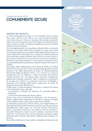 Le buone pratiche
PIEMONTE INNoVAZIONE 2018 42
Comune di Nucetto (CN)
COMUNEMENTE SICURI
ABSTRACT DEL PROGETTO
La forte immigrazione dai Paesi in via di sviluppo verso la nostra
terra, oltre a portar nuova linfa e una nuova ricchezza culturale,
viene vista come una "minaccia" al proprio stato sociale, da parte di
coloro che vivono nei piccoli centri di montagna come Nucetto, dove
tutto si basa su equilibri e tradizioni famigliari da secoli intrinseche
nell'animo dei suoi abitanti.
Si è constatata pertanto, la necessità da un lato di offrire un controllo
costante, che le forze dell'ordine sia statali che tanto meno locali
non possono espletare a causa delle ridotte disponibilità di uomini e
mezzi, mediante la realizzazione di un impianto di videosorveglianza
che monitorizza il paese; dall'altro lato di offrire un aiuto a quanti si
avvicinano al nostro territorio, come turisti o come futuri compaesani.
Pertanto le necessità percepite si concretizzano nei seguenti punti:
sicurezza delle persone prevenzione calamità naturali informazioni ai
cittadini.
Nel quadro della collaborazione tra le Forze di Polizia e la Polizia
locale, il Comune intende, tra l'altro, avvalersi delle specifiche risorse,
previste ai fini della realizzazione di sistemi di videosorveglianza
dal decreto legge 20 febbraio 2017 n. 14, a tal fine è in corso di
sottoscrizione con la Prefettura - Ufficio Territoriale del Governo
il patto sicurezza che, nel rispetto delle reciproche competenze,
adotteranno strategie congiunte, volte a migliorare la percezione
di sicurezza dei cittadini e a contrastare ogni forma di illegalità e
favorendo così l'impiego delle Forze di polizia per far fronte ad
esigenze straordinarie del territorio.
A tale scopo, si rende necessario intervenire in materia di sicurezza
urbana attraverso azioni volte alla:
› prevenzione e contrasto dei fenomeni di criminalità diffusa e
predatoria;
› promozione del rispetto del decoro urbano.
Saranno così anche aumentate le telecamere che monitorano i
luoghi maggiormente frequentati da bambini e ragazzi e famiglie
come impianti sportivi, parchi gioco, aree verdi attrezzate.
La telecamera posta lungo il fiume Tanaro, sarà implementata con
altre apparecchiature che consentano una visura non solo panoramica
dell'andamento delle acque ma una loro costante misurazione,
anche e soprattutto durante le ore notturne, nonché la messa in
rete delle immagini in modo che tutti i cittadini in particolar modo
quelli che vivono nelle aree a rischio esondazione, possano essere
costantemente informati sull'evolversi dell'eventuale situazione di
pericolo.
Sarà inoltre migliorata la rete wireless e completati l'attivazione dei
 