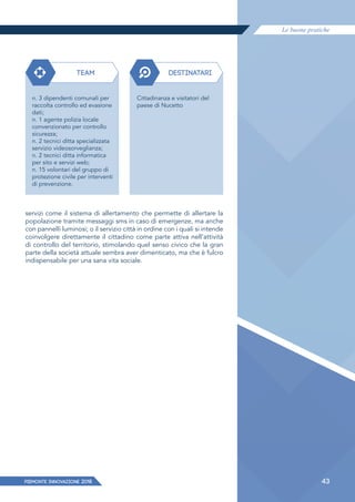 Le buone pratiche
PIEMONTE INNoVAZIONE 2018 43
servizi come il sistema di allertamento che permette di allertare la
popolazione tramite messaggi sms in caso di emergenze, ma anche
con pannelli luminosi; o il servizio città in ordine con i quali si intende
coinvolgere direttamente il cittadino come parte attiva nell'attività
di controllo del territorio, stimolando quel senso civico che la gran
parte della società attuale sembra aver dimenticato, ma che è fulcro
indispensabile per una sana vita sociale.
TEAM DESTINATARI
n. 3 dipendenti comunali per
raccolta controllo ed evasione
dati;
n. 1 agente polizia locale
convenzionato per controllo
sicurezza;
n. 2 tecnici ditta specializzata
servizio videosorveglianza;
n. 2 tecnici ditta informatica
per sito e servizi web;
n. 15 volontari del gruppo di
protezione civile per interventi
di prevenzione.
Cittadinanza e visitatori del
paese di Nucetto
 