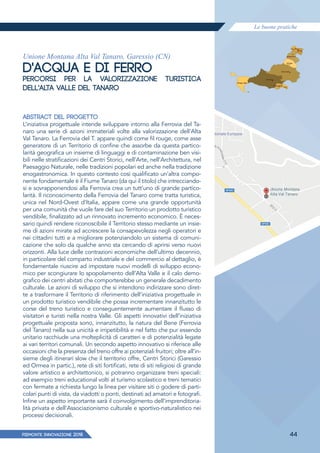 Le buone pratiche
PIEMONTE INNoVAZIONE 2018 44
Unione Montana Alta Val Tanaro, Garessio (CN)
D'ACQUA E DI FERRO
PERCORSI PER LA VALORIZZAZIONE TURISTICA
DELL'ALTA VALLE DEL TANARO
ABSTRACT DEL PROGETTO
L’iniziativa progettuale intende sviluppare intorno alla Ferrovia del Ta-
naro una serie di azioni immateriali volte alla valorizzazione dell'Alta
Val Tanaro. La Ferrovia del T. appare quindi come fil rouge, come asse
generatore di un Territorio di confine che assorbe da questa partico-
larità geografica un insieme di linguaggi e di contaminazione ben visi-
bili nelle stratificazioni dei Centri Storici, nell’Arte, nell’Architettura, nel
Paesaggio Naturale, nelle tradizioni popolari ed anche nella tradizione
enogastronomica. In questo contesto così qualificato un’altra compo-
nente fondamentale è il Fiume Tanaro (da qui il titolo) che intrecciando-
si e sovrapponendosi alla Ferrovia crea un tutt’uno di grande partico-
larità. Il riconoscimento della Ferrovia del Tanaro come tratta turistica,
unica nel Nord-Ovest d’Italia, appare come una grande opportunità
per una comunità che vuole fare del suo Territorio un prodotto turistico
vendibile, finalizzato ad un rinnovato incremento economico. È neces-
sario quindi rendere riconoscibile il Territorio stesso mediante un insie-
me di azioni mirate ad accrescere la consapevolezza negli operatori e
nei cittadini tutti e a migliorare potenziandolo un sistema di comuni-
cazione che solo da qualche anno sta cercando di aprirsi verso nuovi
orizzonti. Alla luce delle contrazioni economiche dell’ultimo decennio,
in particolare del comparto industriale e del commercio al dettaglio, è
fondamentale riuscire ad impostare nuovi modelli di sviluppo econo-
mico per scongiurare lo spopolamento dell’Alta Valle e il calo demo-
grafico dei centri abitati che comporterebbe un generale decadimento
culturale. Le azioni di sviluppo che si intendono indirizzare sono diret-
te a trasformare il Territorio di riferimento dell’iniziativa progettuale in
un prodotto turistico vendibile che possa incrementare innanzitutto le
corse del treno turistico e conseguentemente aumentare il ﬂusso di
visitatori e turisti nella nostra Valle. Gli aspetti innovativi dell’iniziativa
progettuale proposta sono, innanzitutto, la natura del Bene (Ferrovia
del Tanaro) nella sua unicità e irripetibilità e nel fatto che pur essendo
unitario racchiude una molteplicità di caratteri e di potenzialità legate
ai vari territori comunali. Un secondo aspetto innovativo si riferisce alle
occasioni che la presenza del treno offre ai potenziali fruitori; oltre all’in-
sieme degli itinerari slow che il territorio offre, Centri Storici (Garessio
ed Ormea in partic.), rete di siti fortificati, rete di siti religiosi di grande
valore artistico e architettonico, si potranno organizzare treni speciali:
ad esempio treni educational volti al turismo scolastico e treni tematici
con fermate a richiesta lungo la linea per visitare siti o godere di parti-
colari punti di vista, da viadotti o ponti, destinati ad amatori e fotografi.
Infine un aspetto importante sarà il coinvolgimento dell’imprenditoria-
lità privata e dell’Associazionismo culturale e sportivo-naturalistico nei
processi decisionali.
 