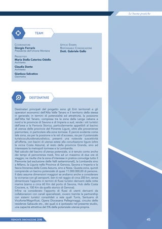 Le buone pratiche
PIEMONTE INNoVAZIONE 2018 45
TEAM
DESTINATARI
COORDINATORE
Giorgio Ferraris
Presidente dell'Unione Montana
PROGETTISTI
Maria Stella Caterina Odello
Architetto
Claudia Dante
Architetto
Gianluca Salvatico
Geometra
Destinatari principali del progetto sono gli Enti territoriali e gli
operatori economici dell'Alta Valle Tanaro e il territorio della stessa
in generale; in termini di potenzialità ed attrattività, la posizione
dell’Alta Val Tanaro, compresa tra la zona della Langa cebana a
nord e le provincie di Savona e di Imperia a sud, rende i siti turistici
dell’area e la Ferrovia Storica, particolarmente appetibili al bacino
di utenza delle provincie del Ponente Ligure, oltre alle provenienze
piemontesi, in particolare alla zona torinese. È perciò evidente come
tale zona, sia per la posizione e le reti d’accesso, sia per il potenziale
turisticoculturalenaturalistico, presenti una notevole suscettività
all’offerta, con bacini di utenza estesi alla conurbazione ligure (oltre
la vicina Costa Azzurra), al resto della provincia Granda, sino ad
interessare la metropoli torinese e la Lombardia.
Nel calcolo del bacino d’utenza potenziale, si è tenuto conto anche
dei tempi di percorrenza medi, fino ad un massimo di due ore di
viaggio; ne risulta che la zona d’interesse in pratica coinvolge tutto il
Piemonte (ad esclusione delle Valli settentrionali), la Lombardia sino
a Milano, la Liguria nelle Province di Genova, Savona e Imperia e la
fascia litoranea della Costa Azzurra, sino a Nizza. Questa zona, quindi
comprende un bacino potenziale di quasi 11.000.000,00 di persone.
Il dato assume dimensioni maggiori se andiamo anche a considerare
la vicinanza con gli aeroporti, ben 6 nel raggio di circa 200 km, senza
dimenticare l'apporto in termini di ﬂussi turistici derivanti dalle rotte
marine (siamo a circa 60 Km dal porto di Savona, Hub della Costa
Crociere, e, 100 Km da quello storico di Genova).
Infine va considerato l'apporto di ﬂussi di utenti derivanti da
collaborazioni con canali specializzati, ovvero tramite la partnership
con sistemi turistici consolidati a rete quali Turris, Santuario di
Vicoforte/Magnificat, Opera Diocesana Pellegrinaggi, circuito delle
residenze Sabaude etc., dei quali si è ipotizzato nel presente studio,
una capacità attrattiva del 5% della potenziale utenza propria.
UFFICIO STAMPA
RESPONSABILE COMUNICAZIONE
Dott. Gabriele Gallo
 