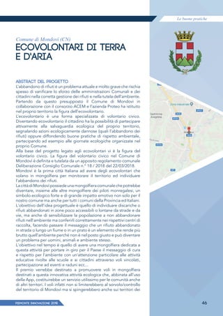 Le buone pratiche
PIEMONTE INNoVAZIONE 2018 46
Comune di Mondovì (CN)
ECOVOLONTARI DI TERRA
E D'ARIA
ABSTRACT DEL PROGETTO
L’abbandono di rifiuti è un problema attuale e molto grave che rischia
spesso di vanificare lo sforzo delle amministrazioni Comunali e dei
cittadini nella corretta gestione dei rifiuti e nella tutela dell’ambiente.
Partendo da questo presupposto il Comune di Mondovì in
collaborazione con il consorzio ACEM e l’azienda Proteo ha istituito
nel proprio territorio la figura dell’ecovolontario.
L’ecovolontario è una forma specializzata di volontario civico.
Diventando ecovolontario il cittadino ha la possibilità di partecipare
attivamente alla salvaguardia ecologica del proprio territorio,
segnalando azioni ecologicamente dannose (quali l’abbandono dei
rifiuti) oppure diffondendo buone pratiche di rispetto ambientale,
partecipando ad esempio alle giornate ecologiche organizzate nel
proprio Comune.
Alla base del progetto legato agli ecovolontari vi è la figura del
volontario civico. La figura del volontario civico nel Comune di
Mondovì è definita e tutelata da un apposito regolamento comunale
Deliberazione Consiglio Comunale n.° 18 / 2018 del 22/03/2018.
Mondovì è la prima città Italiana ad avere degli ecovolontari che
volano in mongolfiera per monitorare il territorio ed individuare
l’abbandono dei rifiuti.
LacittàdiMondovìpossiedeunamongolfieracomunalechepotrebbe
diventare, insieme alle altre mongolfiere dei piloti monregalesi, un
simbolo ecologico forte e di grande impatto emotivo non solo per il
nostro comune ma anche per tutti i comuni della Provincia ed Italiani.
L'obiettivo dell'idea progettuale è quello di individuare discariche o
rifiuti abbandonati in zone poco accessibili o lontane da strade e da
vie, ma anche di sensibilizzare la popolazione a non abbandonare
rifiuti nell'ambiente ma conferirli correttamente nei rispettivi centri di
raccolta, facendo passare il messaggio che un rifiuto abbandonato
in strada o lungo un fiume o in un prato è un elemento che rende più
brutto quell'ambiente perché non è nel posto giusto e può diventare
un problema per uomini, animali e ambiente stesso.
L'obiettivo nel tempo è quello di avere una mongolfiera dedicata a
questa attività per portare in giro per il Paese il messaggio di cura
e rispetto per l'ambiente con un'attenzione particolare alle attività
educative rivolte alle scuole e ai cittadini attraverso voli vincolati,
partecipazione ad eventi e raduni ecc...
Il premio verrebbe destinato a promuovere voli in mongolfiera
destinati a questa innovativa attività ecologica che, abbinata all'uso
della App, costituirebbe un servizio utilissimo per le comunità anche
di altri territori. I voli infatti non si limiterebbero al sorvolo/controllo
del territorio di Mondovì ma si spingerebbero anche sui territori dei
 