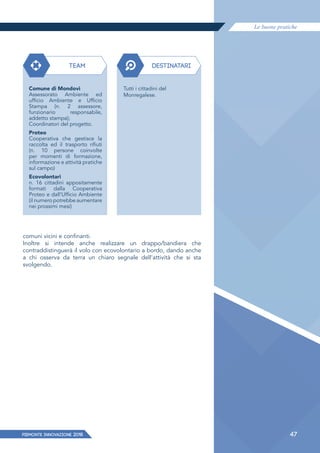 Le buone pratiche
PIEMONTE INNoVAZIONE 2018 47
comuni vicini e confinanti.
Inoltre si intende anche realizzare un drappo/bandiera che
contraddistinguerà il volo con ecovolontario a bordo, dando anche
a chi osserva da terra un chiaro segnale dell'attività che si sta
svolgendo.
TEAM DESTINATARI
Comune di Mondovì
Assessorato Ambiente ed
ufficio Ambiente e Ufficio
Stampa (n. 2 assessore,
funzionario responsabile,
addetto stampa);
Coordinatori del progetto.
Proteo
Cooperativa che gestisce la
raccolta ed il trasporto rifiuti
(n. 10 persone coinvolte
per momenti di formazione,
informazione e attività pratiche
sul campo)
Ecovolontari
n. 16 cittadini appositamente
formati dalla Cooperativa
Proteo e dall’Ufficio Ambiente
(il numero potrebbe aumentare
nei prossimi mesi)
Tutti i cittadini del
Monregalese.
 