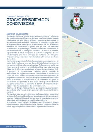Le buone pratiche
PIEMONTE INNoVAZIONE 2018 48
Comune di Briaglia (CN)
GIOCHI SENSORIALI IN
CONDIVISIONE
ABSTRACT DEL PROGETTO
Il progetto si chiama "giochi sensoriali in condivisione", all'interno
del progetto di riqualificazione dell'area giochi di Briaglia, presso
il Belvedere sull'Arco Alpino, abbiamo previsto la realizzazione di
una serie di cartelli sensoriali che danno la possibilità di giocare e
di scoprire il nostro parco giochi, a bambini con vari tipi di disabilità
mettendo in condivisione i giochi, con gli altri. Per realizzare
un'esperienza di questo tipo, abbiamo instaurato un rapporto di
collaborazione con la prestigiosa Università Ca' Foscari di Venezia,
Dipartimento di Studi Linguistici e Culturali Comparati. E' una
collaborazione che nasce dall'idea di realizzare un' intervento
innovativo che possa essere riproducibile in altri comuni che faccia
da modello.
L'Università seguirà tutte le fasi di progettazione, realizzazione e di
studio delle ricadute, si sono resi disponibili ad effettuare un tirocinio
e un progetto di tesi sulla nostra iniziativa. Collaboreremo anche con
l'associazione di promozione sociale Liasabilita, nata a Venezia con
l'obiettivo di diffondere e valorizzare la lingua dei segni italiana (LIS).
Il progetto di riqualificazione dell'area giochi, prevede la
realizzazione del tappeto anti-trauma, l'installazione di una struttura
ludica che possa essere utilizzata anche da bambini con disabilità, la
programmazione di una serie di attività di animazione/educazione
rivolta ai bambini, la realizzazione di un contenitore di giochi in
condivisione che permetta di dare nuova vita ai giochi dei bambini
più grandi che avranno la possibilità di donarli a favore di quelli più
piccoli, oltre alla realizzazione dei cartelli sensoriali.
Il Comune di Briaglia ha stanziato una quota, che in questa fase darà
la possibilità all'Università di programmare gli interventi di tirocinio
e di tesi.
Il progetto si basa sul coinvolgimento delle associazioni presenti sul
territorio, la Proloco di Briaglia per la realizzazione del tappeto anti-
trauma e l'Albero di Macramè per una serie di attività di animazione/
educazione alla riscoperta dei giochi della tradizione.
Sicuramente il patrocinio e la collaborazione tra il Comune di Briaglia
e l'Università di Venezia fanno si che il nostro progetto abbia un
valore aggiunto per la nostra comunità e per l'intero territorio.
 