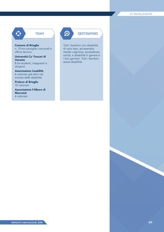 Le buone pratiche
PIEMONTE INNoVAZIONE 2018 49
TEAM DESTINATARI
Comune di Briaglia
n. 10 tra consiglieri comunali e
ufficio tecnico
Università Ca' Foscari di
Venezia
8 tra studenti, insegnanti e
dirigenti
Associazione Lisabilità
6 volontari già attivi nel
mondo delle disabilità
Proloco di Briaglia
10 volontari
Associazione l'Albero di
Macramè
6 volontari
Tutti i bambini con disabilità
di vario tipo, ad esempio:
ritardo cognitivo, ipovedenza,
cecità, e disabilità in genere e
i loro genitori. Tutti i bambini
senza disabilità.
 