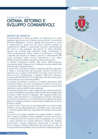 Le buone pratiche
PIEMONTE INNoVAZIONE 2018 50
Comune di Ostana (CN)
OSTANA, RITORNO E
SVILUPPO CONSAPEVOLI
ABSTRACT DEL PROGETTO
Fondamentale per il futuro di Ostana fu l’adozione di un piano
regolatore già nei primi anni Ottanta, prima cioè che il documento
divenisse obbligatorio. Il primo segnale del mutamento in corso
fu determinato in quegli anni da alcuni interventi pubblici di
riqualificazione (Palazzo e autorimesse comunali, pavimentazione
del centro e casa popolare), che aprirono la strada all’utilizzo
rigoroso dei materiali della tradizione locale, reinterpretati in
chiave contemporanea. Pietra e legno si confermano a tutt’oggi
i capisaldi del recupero di Ostana, utilizzati in abbinamento alle
nuove tecnologie: solare termico, fotovoltaico e mini eolico
(nell’illuminazione pubblica), geotermico (centro benessere).
La filosofia d’intervento risiede nella ricerca dell’innovazione,
mantenendo saldo il legame con la tradizione e senza cadere nella
teatralità della “borgata museo”.
In quest’ottica sono stati concepiti e realizzati nell’ultimo decennio
il rifugio e la prospiciente ala comunale, ultimata nel 2014 con
l’apertura di un negozio (27.07.2014) che funge anche da Info e
Internet point. Fondamentale il recupero della B.ta S.Antonio,
finanziato dal PSR 2007-2013 (mis. 322), dove oltre 30 ristrutturazioni
private abbracciano 4 interventi pubblici.
La sinergia tra pubblico e privato è un aspetto significativo della
rinascita di Ostana, che trova manifestazione anche nei momenti di
convivialità e nelle ruide: giornate di lavoro collettivo a favore della
collettività, sulla scia delle corvée medioevali.
Un rigoroso rispetto per le origini è alla base dei numerosi interventi
in chiave ambientale, che spaziano dalla riqualificazione delle strade
d’accesso e delle strutture d’alpeggio, alla mappatura delle zone
umide e alla promozione di un’associazione fondiaria. Eterogenei
gli interventi menzionati, ma uniti dall’intento di migliorare la qualità
della vita e l’aspetto a Ostana, incentivando l’insediamento di nuove
famiglie e attività.
Da alcuni mesi, il Comune si è reso disponibile nei confronti della
Prefettura di zona all’accoglienza di richiedenti asilo, rispondendo
ai numerosi appelli diffusi per rispondere all’emergenza umanitaria
in corso.
Con l’arrivo di 6 ragazzi pakistani (una coppia fratello e sorella e
altri 4 ragazzi) il progetto “Ostana solidale” è entrato nel vivo con
un intenso percorso di inclusione, dove l’accoglienza non si limita
ai servizi essenziali ma include momenti e attività per facilitare
l’inserimento. I giovani partecipano attivamente ai momenti di
lavoro volontario collettivo affiancando gli amministratori, oltre ad
occuparsi dell’ornato pubblico con la cura dei fiori e degli spazi aperti.
 
