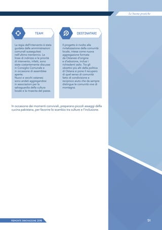 Le buone pratiche
PIEMONTE INNoVAZIONE 2018 51
TEAM DESTINATARI
La regia dell’intervento è stata
guidata dalle amministrazioni
comunali susseguitesi
nell’ultimo trentennio. Le
linee di indirizzo e le priorità
di intervento, infatti, sono
state costantemente discusse
in Consiglio Comunale e
in occasione di assemblee
aperte.
Nuovi e vecchi ostanesi
sono andati aggregandosi
in associazioni per la
salvaguardia della cultura
locale e la rinascita del paese.
Il progetto è rivolto alla
rivitalizzazione della comunità
locale, intesa come nuova
aggregazione formata
da Ostanesi d’origine
e d’adozione, inclusi i
richiedenti asilo. Tra gli
obiettivi più alti della politica
di Ostana si pone il recupero
di quel senso di comunità
fatto di condivisione e
reciproco aiuto che da sempre
distingue le comunità vive di
montagna.
In occasione dei momenti conviviali, preparano piccoli assaggi della
cucina pakistana, per favorire lo scambio tra culture e l’inclusione.
 
