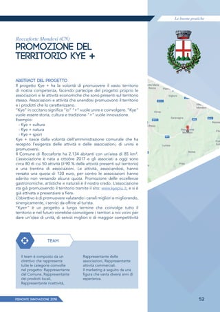 Le buone pratiche
PIEMONTE INNoVAZIONE 2018 52
Roccaforte Mondovì (CN)
PROMOZIONE DEL
TERRITORIO KYE +
ABSTRACT DEL PROGETTO
Il progetto Kye + ha la volontà di promuovere il vasto territorio
di nostra competenza, facendo partecipe del progetto proprio le
associazioni e le attività economiche che sono presenti sul territorio
stesso. Associazioni e attività che unendosi promuovono il territorio
e i prodotti che lo caratterizzano.
“Kye” in occitano significa “io” “+” vuole unire e coinvolgere. “Kye”
vuole essere storia, cultura e tradizione “+” vuole innovazione.
Esempio:
› Kye + cultura
› Kye + natura
› Kye + sport
Kye + nasce dalla volontà dell’amministrazione comunale che ha
recepito l’esigenza delle attività e delle associazioni, di unirsi e
promuoversi.
Il Comune di Roccaforte ha 2.134 abitanti con un’area di 85 km².
L’associazione è nata a ottobre 2017 e gli associati a oggi sono
circa 80 di cui 50 attività (il 90 % delle attività presenti sul territorio)
e una trentina di associazioni. Le attività, associandosi, hanno
versato una quota di 120 euro, per contro le associazioni hanno
aderito non versando alcuna quota. Promozione delle eccellenze
gastronomiche, artistiche e naturali è il nostro credo. L’associazione
sta già promuovendo il territorio tramite il sito: www.kyepiu.it, e si è
già attivata a presenziare a fiere.
L’obiettivo è di promuovere valutando i canali migliori e migliorando,
sinergicamente, i servizi da offrire al turista.
“Kye+” è un progetto a lungo termine che coinvolge tutto il
territorio e nel futuro vorrebbe coinvolgere i territori a noi vicini per
dare un’idea di unità, di servizi migliori e di maggior competitività
TEAM
Il team è composto da un
direttivo che rappresenta
tutte le categorie coinvolte
nel progetto: Rappresentante
del Comune, Rappresentante
dei prodotti locali,
Rappresentante ricettività,
Rappresentante delle
associazioni, Rappresentante
attività commerciali.
Il marketing è seguito da una
figura che vanta diversi anni di
esperienza.
 